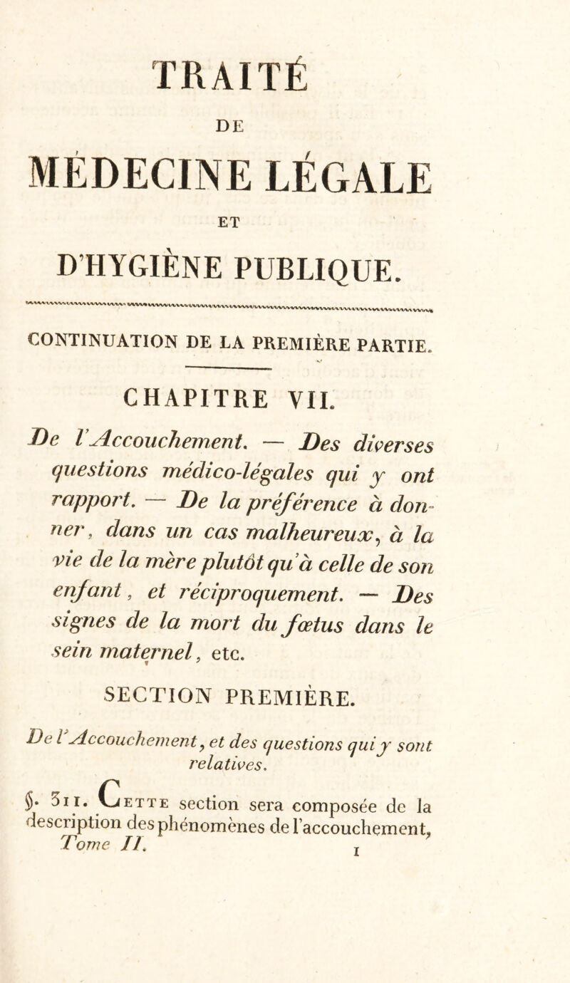 DE MÉDECINE LÉGALE ET D HYGIÈNE PUBLIQUE. ^vwi/vwv WW» WW ww»mww\vv WW\ tvvvvvvvvvvvvvvvvvvvv\.v^iA,vvv CONTINUATION DE LA PREMIÈRE PARTIE. CHAPITRE VIL De l Accouchement. — Des diverses questions médico-légales qui y ont rapport. De la préférence à don- ner, dans un cas malheureux, à la vie de la mère plutôt qu ’à celle de son enfant, et réciproquement. — Des signes de la mort du fœtus dans le sein maternel, etc. f 7 SECTION PREMIÈRE. De l Accouchement, et des questions qui y sont relatives. 3il. Cette section sera composée de Ja description des phénomènes de raccouchement. Tome //, T