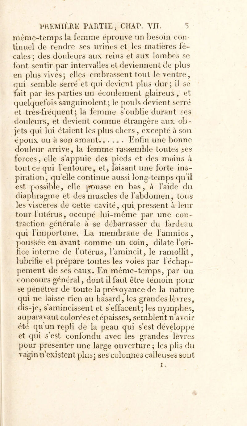 même-temps la femme éprouvé un besoin con- tinuel de rendre ses urines et les matières fé- cales; des douleurs aux reins et aux lombes se font sentir par intervalles et deviennent de plus en plus vives; elles embrassent tout le ventre, qui semble serré et qui devient plus dur; il se fait par les parties un écoulement glaireux, et quelquefois sanguinolent; le pouls devient serré et très-fréquent; la femme s’oublie durant tes douleurs, et devient comme étrangère aux ob- jets qui lui étaient les plus chers, excepté à son époux ou à son amant Enfin une bonne douleur arrive, la femme rassemble toutes ses forces, elle s’appuie des pieds et des mains à tout ce qui l’entoure, et, faisant une forte ins- piration, quelle continue aussi long-temps qu’il est possible, elle pousse en bas, à l’aide du diaphragme et des muscles de l’abdomen, tous les viscères de cette cavité, qui pressent à leur tour l’utérus, occupé lui-même par une con- traction générale à se débarrasser du fardeau qui l’importune. La membrane de l’amnios , poussée en avant comme un coin, dilate l’ori- fice interne de l’utérus, famincit, le ramollit, lubrifie et prépare toutes les voies par l’échap- pement de ses eaux. En même-temps, par un concours général, dont il faut être témoin pour se pénétrer de toute la prévoyance de la nature qui ne laisse rien au hasard, les grandes lèvres, dis-je, s’amincissent et s’effacent; les nymphes, auparavant colorées et épaisses, semblent n’avoir été qu’un repli de la peau qui s’est développé et qui s’est confondu avec les grandes lèvres pour présenter une large ouverture ; les plis du vagin n’existent plus; ses colonnes calleuses sont i.