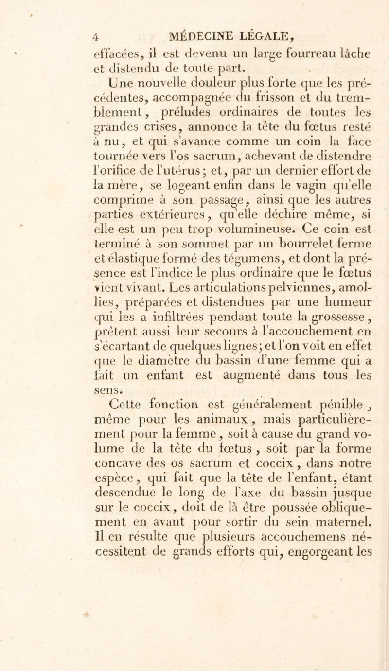 effacées, il est devenu un large fourreau lâche et distendu de toute part. Une nouvelle douleur plus forte que les pré- cédentes, accompagnée du frisson et du trem- blement , préludes ordinaires de toutes les grandes crises, annonce la tête du fœtus resté à nu, et qui s’avance comme un coin la face tournée vers fos sacrum, achevant de distendre forilice de l’utérus ; et, par un dernier effort de la mère, se logeant enfin dans le vagin qu’elle comprime à son passage, ainsi que les autres parties extérieures, qu elle déchire même, si elle est un peu trop volumineuse. Ce coin est terminé à son sommet par un bourrelet ferme et élastique f ormé des tégumens, et dont la pré- sence est l’indice le plus ordinaire que le fœtus vient vivant. Les articulations pelviennes, amol- lies, préparées et distendues par une humeur qui les a infiltrées pendant toute la grossesse, prêtent aussi leur secours à l’accouchement en s’écartant de quelques lignes; et l’on voit en effet que le diamètre du bassin d’une femme qui a fait un enfant est augmenté dans tous les sens. Cette fonction est généralement pénible ^ même pour les animaux, mais particulière- ment pour la femme, soit à cause du grand vo- lume de la tête du fœtus , soit par la forme concave des os sacrum et coccix, dans -notre espèce, qui fait que la tète de l’enfant, étant descendue le long de l’axe du bassin jusque sur le coccix, doit de là être poussée oblique- ment en avant pour sortir du sein maternel. Il en résulte que plusieurs accouchemens né- cessitent de grands efforts qui, engorgeant les