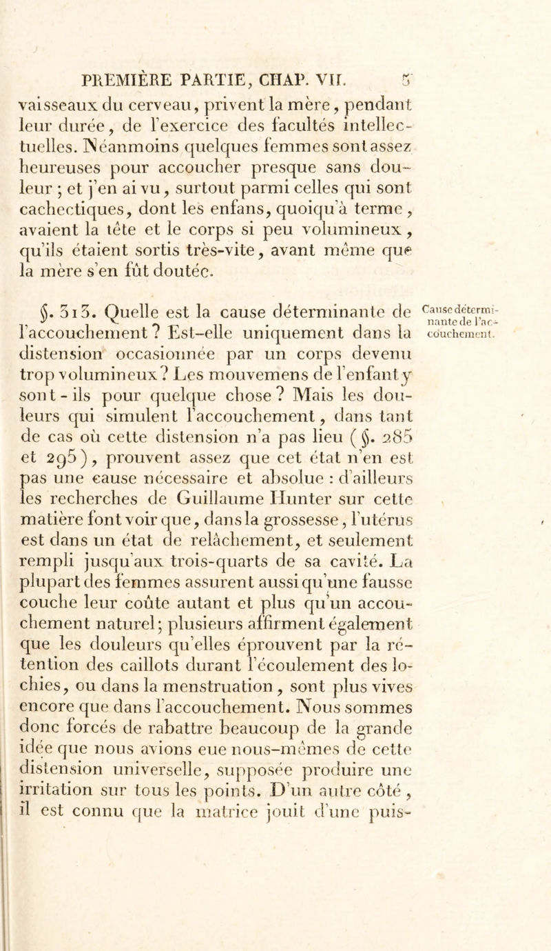 vaisseaux du cerveau, privent la mère, pendant leur durée, de l'exercice des facultés intellec- tuelles. INéanmoins quelques femmes sont assez heureuses pour accoucher presque sans clou- leur ; et j’en ai vu, surtout parmi celles qui sont cachectiques, dont les enfans, quoiqu à terme , avaient la tète et le corps si peu volumineux, qu’ils étaient sortis très-vite, avant meme que la mère s’en fût doutée. §. 3i5. Quelle est la cause déterminante de l'accouchement ? Est-elle uniquement dans la distension occasionnée par un corps devenu trop volumineux ? Les mouvemens de l’enfant y sont-ils pour quelque chose? Mais les dou- leurs qui simulent l’accouchement, dans tant de cas où cette distension n’a pas lieu ( jjj. 285 et 2C)5), prouvent assez que cet état n’en est pas une cause nécessaire et absolue : d’ailleurs les recherches de Guillaume limiter sur cette matière font voir que, dans la grossesse, l'utérus est dans un état de relâchement, et seulement rempli jusqu'aux trois-quarts de sa cavité. La plupart des femmes assurent aussi qu’une fausse couche leur coûte autant et plus qu’un accou- chement naturel; plusieurs affirment également que les douleurs qu’elles éprouvent par la ré- tention des caillots durant l’écoulement des lo- chies, ou dans la menstruation , sont plus vives encore que dans l'accouchement. Nous sommes donc forcés de rabattre beaucoup de la grande idée que nous avions eue nous-mêmes de cette distension universelle, supposée produire une irritation sur tous les points. D’un autre côté , i il est connu que la matrice jouit d'une puis- Causo détermi- nante de l’ac- couchement-