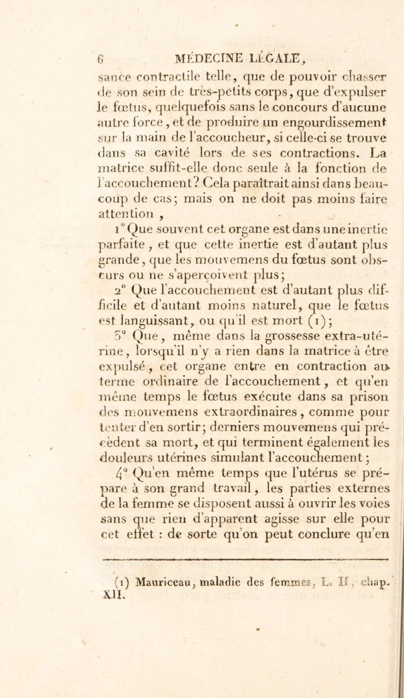 sance contractile telle, que de pouvoir chasser de son sein de très-petits corps, que d’expulser le fœtus, quelquefois sans le concours d’aucune autre force , et de produire un engourdissement sur la main de l’accoucheur, si celle-ci se trouve dans sa cavité lors de ses contractions. La matrice suffit-elle donc seule à la fonction de ] accouchement ? Cela paraîtrait ainsi dans beau- coup de cas; mais on ne doit pas moins faire attention , i°Que souvent cet organe est dans une inertie parfaite, et que cette inertie est d’autant plus grande, que les mouvemens du fœtus sont obs- curs ou ne s’aperçoivent plus; 2° Que l'accouchement est d’autant plus dif- ficile et d’autant moins naturel, que le fœtus est languissant, ou qu’il est mort (i); 5° Que, meme dans la grossesse extra-uté- rine , lorsqu’il n’y a rien dans la matrice à être expulsé , cet organe entre en contraction au* tenue ordinaire de l’accouchement, et qu’en meme temps le fœtus exécute dans sa prison des mouvemens extraordinaires, comme pour tenter d’en sortir; derniers mouvemens qui pré- cèdent sa mort, et qui terminent également les douleurs utérines simulant l’accouchement ; 4° Qu’en même temps que l’utérus se pré- pare à son grand travail, les parties externes de la femme se disposent aussi à ouvrir les voies sans que rien d’apparent agisse sur elle pour cet effet : de sorte qu’on peut conclure qu’en (i) Mauriceau, maladie des femmes, Lo II , chap. AIL