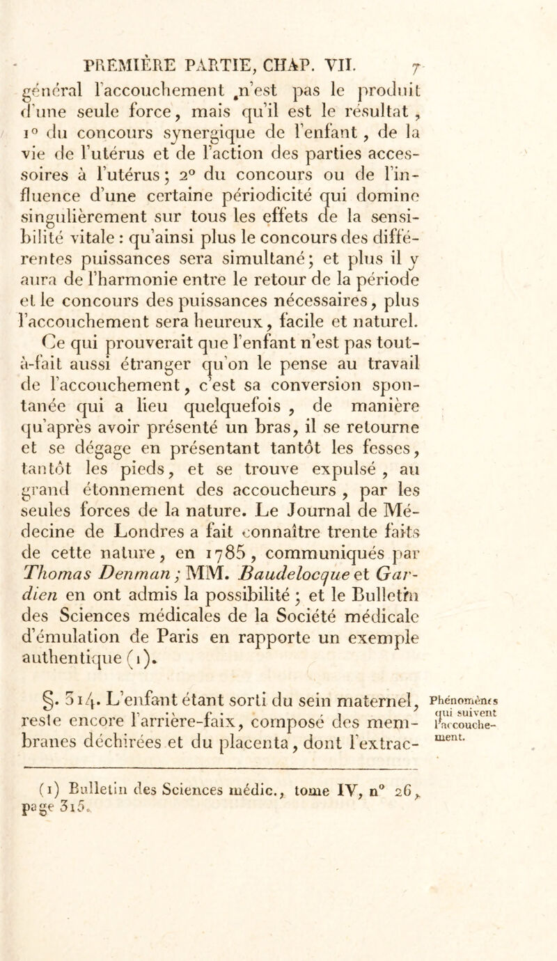 gênerai l'accouchement .n’est pas le produit d une seule force , mais qu’il est le résultat , i° du concours synergique de l’enfant, de la vie de l’utérus et de l’action des parties acces- soires à l’utérus ; 20 du concours ou de l’in- fluence d’une certaine périodicité qui domine singulièrement sur tous les effets de la sensi- bilité vitale : qu’ainsi plus le concours des diffé- rentes puissances sera simultané; et plus il y aura de l’harmonie entre le retour de la période et le concours des puissances nécessaires, plus l’accouchement sera heureux, facile et naturel. Ce qui prouverait que l’enfant n’est pas tout- à-fait aussi étranger qu’on le pense au travail de l’accouchement, c’est sa conversion spon- tanée qui a lieu quelquefois , de manière qu’après avoir présenté un bras, il se retourne et se dégage en présentant tantôt les fesses, tantôt les pieds, et se trouve expulsé, au grand étonnement des accoucheurs , par les seules forces de la nature. Le Journal de Mé- decine de Londres a fait connaître trente faits de cette nature, en 1785, communiqués par Thomas Denman ; MM. Baudeloccjue et Gar- dien en ont admis la possibilité ; et le Bulletin des Sciences médicales de la Société médicale d’émulation de Paris en rapporte un exemple authentique (1). §• 014. L’enfant étant sorti du sein maternel, reste encore l’arrière-faix, composé des mem- branes déchirées et du placenta, dont fextrac- Phénomèms qui suivent l'accouche- ment. (1) Bulletin des Sciences médic., tome IV, n° 26^ page 3i5„