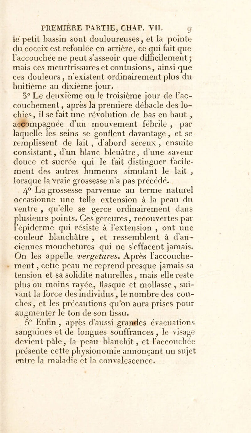 le petit bassin sont douloureuses, et la pointe du coccix est refoulée en arrière, ce qui fait que raccouchée ne peut s’asseoir que difficilement ; mais ces meurtrissures et contusions, ainsi que ces douleurs, n’existent ordinairement plus du huitième au dixiéme jour. 3° Le deuxième ou le troisième jour de l’ac- couchement , après la première débâcle des lo- chies, il se fait une révolution de bas en haut , accompagnée d’un mouvement fébrile , par laquelle les seins se gonflent davantage , et se remplissent de lait, d'aborcl séreux, ensuite consistant, d’un blanc bleuâtre, cl’une saveur douce et sucrée qui le fait distinguer facile- ment des autres humeurs simulant le lait , lorsque la vraie grossesse n’a pas précédé. 4° La grossesse parvenue au terme naturel occasionne une telle extension à la peau du ventre , qu’elle se gerce ordinairement clans plusieurs points. Ces gerçures, recouvertes par l’épiderme qui résiste à l’extension , ont une couleur blanchâtre , et ressemblent à d’an- ciennes mouchetures qui ne s’effacent jamais. On les appelle vergetures. Après l’accouche- ment , cette peau ne reprend presque jamais sa tension et sa solidité naturelles , mais elle reste plus ou moins rayée, flasque et mollasse , sui- vant la force des individus, le nombre des cou- ches, et les précautions qu’on aura prises pour augmenter le ton de son tissu. 5° Enfin, après d’aussi grandes évacuations sanguines et de longues souffrances , le visage devient pâle, la peau blanchit, et l’accouchée présente cette physionomie annonçant un sujet entre la maladie et la convalescence.