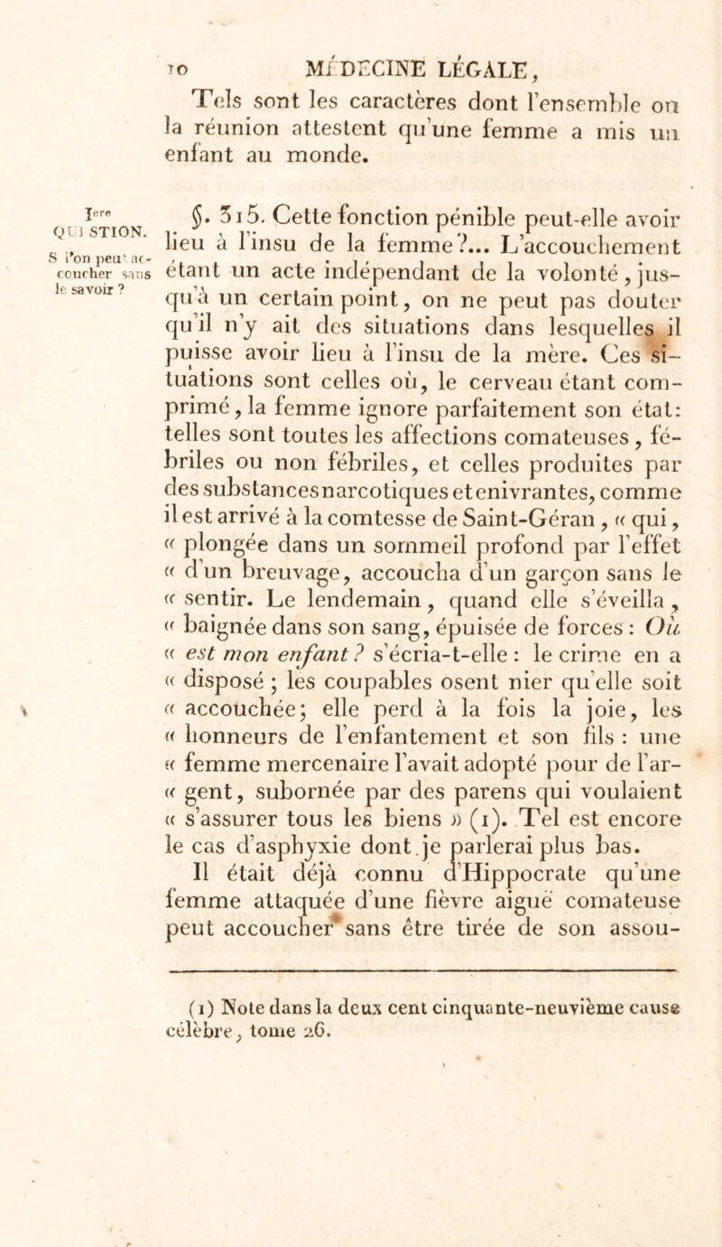 Jere QUi STION. S i'on peu1 ac- coucher sans le savoir ? TO MI DECINE LÉGALE, Tels sont les caractères dont l’ensemble on la réunion attestent qu’une femme a mis un enfant au monde. §• 3i5. Cette fonction pénible peut-elle avoir lieu à 1 insu de la femme?... L’accouchement étant un acte indépendant de la volonté, jus- qu à un certain point, on ne peut pas douter qu il n’y ait des situations dans lesquelles il puisse avoir lieu à l’insu de la mère. Ces si- tuations sont celles où, le cerveau étant com- primé, la femme ignore parfaitement son état: telles sont toutes les affections comateuses , fé- briles ou non fébriles, et celles produites par des substancesnarcotiques etenivrantes, comme il est arrivé à la comtesse de Sain t-Géran, « qui, (( plongée dans un sommeil profond par l’effet « d un breuvage, accoucha d’un garçon sans le « sentir. Le lendemain, quand elle s’éveilla , « baignée dans son sang, épuisée de forces : Ou « est mon enfant ? s’écria-t-elle : le crime en a « disposé ; les coupables osent nier qu elle soit (( accouchée; elle perd à la fois la joie, les « honneurs de fenfantement et son fils : une i( femme mercenaire l’avait adopté pour de l’ar- « gent, subornée par des parens qui voulaient (( s’assurer tous les biens » (i). Tel est encore le cas d’asphyxie dont , je parlerai plus bas. Il était déjà connu d’Hippocrate qu’une femme attaquée d’une fièvre aigue comateuse peut accoucher* sans être tirée de son assou- (i) Note dans la deux cent cinquante-neuvième cause célèbre, tome 2C.