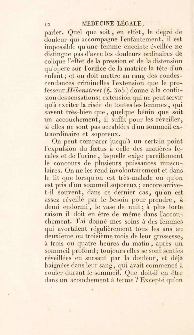 parler. Quel que soit, en effet, le degré de douleur qui accompagne l'enfantement, il est impossible qu’une femme enceinte éveillée ne distingue pas d’avec les douleurs ordinaires de colique l’effet de la pression et de la distension qu’opère sur l’orifice de la matrice la tète d’un enfant ; et on doit mettre au rang des condes- cendances criminelles l’extension que le pro- fesseur Hébenstreet ($. 3o5 ) donne à la confu- sion des sensations; extension qui ne peut servir qu’à exciter la risée de toutes les femmes , qui savent très-bien que, quelque bénin que soit un accouchement, il suffit pour les réveiller, si elles ne sont pas accablées d’un sommeil ex- traordinaire et soporeux. On peut comparer jusqu’à un certain point l’expulsion du fœtus à celle des matières fé- cales et de l’urine, laquelle exige pareillement le concours de plusieurs puissances muscu- laires. On ne les rend involontairement et dans le lit que lorsqu’on est très-malade ou qu’on est pris d’un sommeil soporeux ; encore arrive- t-il souvent, dans ce dernier cas, qu’on est assez réveillé par le besoin pour prendre, à demi endormi, le vase de nuit ; à plus forte raison il doit en être de même dans l’accou- chement. J’ai donné mes soins à des femmes qui avortaient régulièrement tous les ans au deuxième ou troisième mois de leur grossesse, à trois ou quatre heures du matin , après un sommeil profond; toujours elles se sont senties réveillées en sursaut par la douleur, et déjà baignées dans leur sang, qui avait commencé à couler durant le sommeil. Que doit-il en être dans un acouchement à terme ? Excepté qu’on