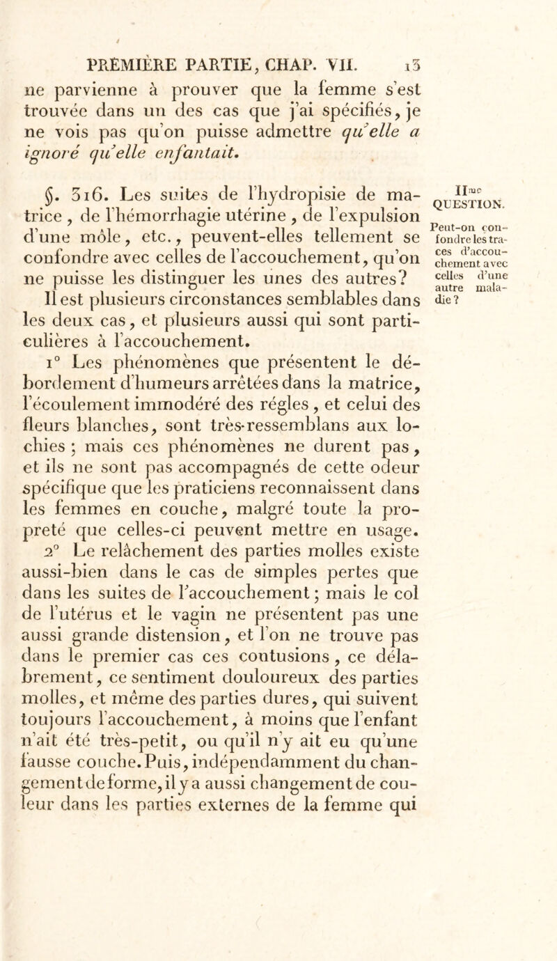 ne parvienne à prouver que la femme s’est trouvée dans un des cas que j’ai spécifiés, je ne vois pas qu on puisse admettre ou elle a ignoré quelle enfantait. §. 5i6. Les suites de l’hydropisie de ma- trice , de l’hémorrhagie utérine , de l’expulsion d’une môle, etc., peuvent-elles tellement se confondre avec celles de l’accouchement, qu’on ne puisse les distinguer les unes des autres? Il est plusieurs circonstances semblables dans les deux cas, et plusieurs aussi qui sont parti- culières à l’accouchement. i° Les phénomènes que présentent le dé- bordement d’humeurs arrêtées dans la matrice, l’écoulement immodéré des régies , et celui des fleurs blanches, sont très-ressemblans aux lo- chies ; mais ces phénomènes ne durent pas, et ils ne sont pas accompagnés de cette odeur spécifique que les praticiens reconnaissent dans les femmes en couche, malgré toute la pro- preté que celles-ci peuvent mettre en usage. 2° Le relâchement des parties molles existe aussi-bien dans le cas de simples pertes que dans les suites de l'accouchement ; mais le col de l’utérus et le vagin ne présentent pas une aussi grande distension, et l’on ne trouve pas dans le premier cas ces contusions, ce déla- brement , ce sentiment douloureux des parties molles, et même des parties dures, qui suivent toujours l accouchement, à moins que l’enfant n’ait été très-petit, ou qu’il n’y ait eu qu’une fausse couche.Puis, indépendamment du chan- gement de forme, il y a aussi changement de cou- leur dans les parties externes de la femme qui Urne QUESTION, Peut-on con- fondre les tra- ces d’accou- chement avec celles d’une autre mala- die?