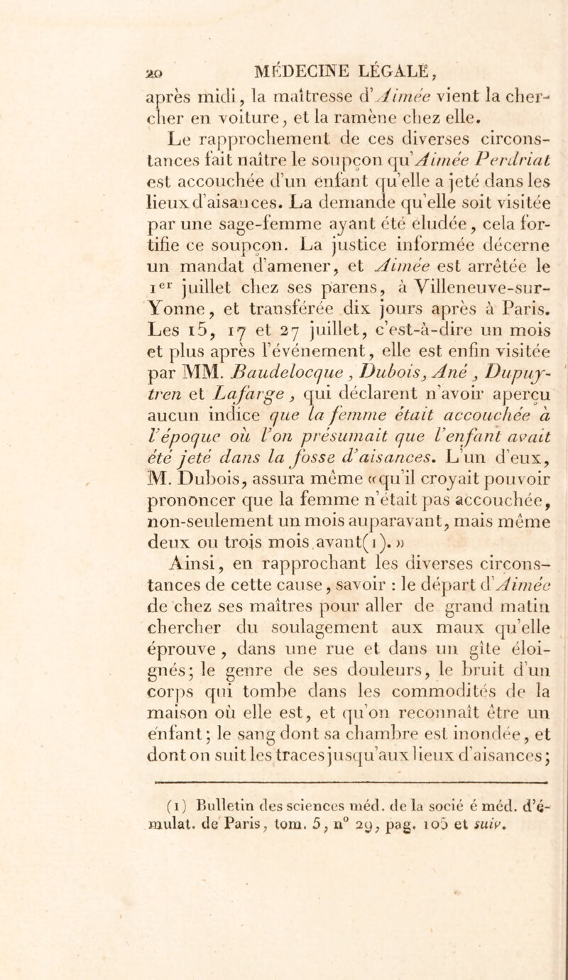 après midi, la maîtresse à\Aimée vient la cher- cher en voiture, et la ramène chez elle. Le rapprochement de ces diverses circons- tances fait naître le soupçon qu'Aimée Perdriat est accouchée d’un enfant qu elle a jeté dans les lieux d’aisances. L^a demande qu elle soit visitée par une sage-femme ayant été éludée, cela for- tifie ce soupçon. La justice informée décerne un mandat d’amener, et Aimée est arrêtée le ier juillet chez ses parens, à Villeneuve-su r- Yonne, et transférée dix jours après à Paris. Les i5, 17 et 27 juillet, c’est-à-dire un mois et plus après l’événement, elle est enfin visitée par MM. Baudelocque, Dubois, A né Dupuj- tren et Lafarge, qui déclarent n'avoir aperçu aucun indice que la femme était accouchée ci Vépoque ou Von présumait que Venfant avait été jeté dans la fosse d’aisances. L’un d’eux, M. Dubois, assura même « qu’il croyait pouvoir prononcer que la femme n’était pas accouchée, non-seulement un mois auparavant, mais même deux ou trois mois avant(i). » Ainsi, en rapprochant les diverses circons- tances de cette cause, savoir : le départ d Aimée de chez ses maîtres pour aller de grand matin chercher du soulagement aux maux qu’elle éprouve , dans une rue et dans un gîte éloi- gnés; le genre de ses douleurs, le bruit d’un corps qui tombe dans les commodités de la maison où elle est, et qu’on reconnaît être un enfant; le sang dont sa chambre est inondée, et dont on suit les traces jusqu’aux lieux d’aisances; (1) Bulletin des sciences méd. de la socié é méd. d’é- mulat. de Paris, tom. 5, n° 29, pag. îoâ et suiv.