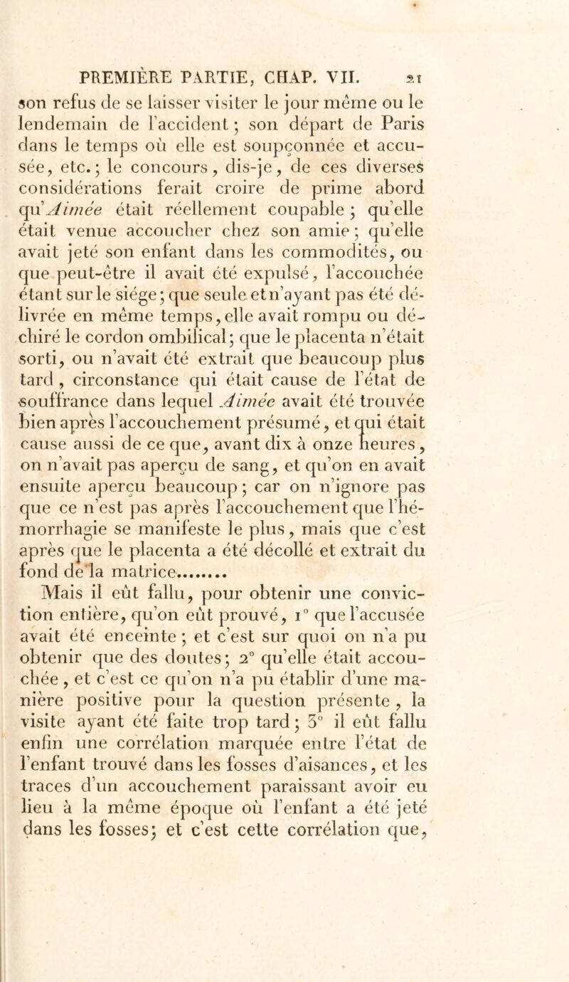 son refus de se laisser visiter le jour même ou le lendemain de l’accident ; son départ de Paris dans le temps où elle est soupçonnée et accu- sée, etc.; le concours, dis-je, de ces diverses considérations ferait croire de prime abord qu1 Aimée était réellement coupable ; qu elle était venue accoucher chez son amie ; quelle avait jeté son enfant dans les commodités, ou que peut-être il avait été expulsé, l’accouchée étant sur le siège; que seule et n’a vaut pas été dé- livrée en meme temps,elle avait rompu ou dé- chiré le cordon ombilical; que le placenta n’était sorti, ou n’avait été extrait que beaucoup plus tard , circonstance qui était cause de l’état de souffrance dans lequel Aimée avait été trouvée bien apres l’accouchement présumé, et qui était cause aussi de ce que, avant dix à onze heures, on n’avait pas aperçu de sang, et qu’on en avait ensuite aperçu beaucoup; car on n’ignore pas que ce n’est pas après l’accouchement que l'hé- morrhagie se manifeste le plus, mais que c’est après que le placenta a été décollé et extrait du fond de la matrice Mais il eût fallu, pour obtenir une convic- tion entière, qu’on eût prouvé, i° que l’accusée avait été enceinte ; et c’est sur quoi on n’a pu obtenir que des doutes ; 2° qu’elle était accou- chée , et c’est ce qu’on n’a pu établir d’une ma- nière positive pour la question présente , la visite ayant été faite trop tard ; 5° il eût fallu enfin une corrélation marquée entre l’état de l’enfant trouvé dans les fosses d’aisances, et les traces d’un accouchement paraissant avoir eu lieu à la même époque où l’enfant a été jeté dans les fosses; et c’est cette corrélation que,