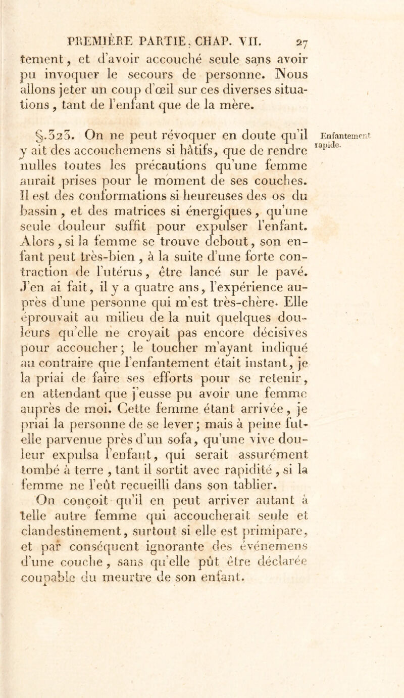 tement, et d’avoir accouché seule sans avoir pu invoquer le secours de personne. Nous allons jeter un coup d’œil sur ces diverses situa- tions , tant de l’enfant que de la mère. §.020. On ne peut révoquer en doute qu’il y ait des accouchemens si hâtifs, que de rendre nulles toutes les précautions qu’une femme aurait prises pour le moment de ses couches. Il est des conformations si heureuses des os du bassin, et des matrices si énergiques, qu’une seule douleur suffit pour expulser l’enfant. Alors , si la femme se trouve debout, son en- fant peut très-bien , à la suite d’une forte con- traction de l’utérus, être lancé sur le pavé. J’en ai fait, il y a quatre ans, l’expérience au- près d’une personne qui m’est très-chère. Elle éprouvait au milieu de la nuit quelques dou- leurs qu’elle ne croyait pas encore décisives pour accoucher; le toucher m’ayant indiqué au contraire que l’enfantement était instant, je la priai de faire ses efforts pour se retenir, en attendant que j’eusse pu avoir une femme auprès de moi. Cette femme étant arrivée, je priai la personne de se lever ; mais à peine fut- elle parvenue près d’un sofa, qu’une vive dou- leur expulsa l’enfant, qui serait assurément tombé à terre , tant il sortit avec rapidité , si la femme ne l’eût recueilli dans son tablier. On conçoit qu’il en peut arriver autant à telle autre femme qui accoucheiait seule et clandestinement, surtout si elle est primipare, et par conséquent ignorante des événemens d’une couche, sans quelle pût être déclarée couoable du meurtre de son enfant. Enfanteme rapide.