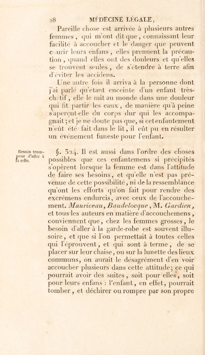 Pareille chose est arrivée à plusieurs autres femmes, qui m’ont dit que, connaissant leur facilité à accoucher et le danger que peuvent c urir leurs enfans , elles prennent la précau- tion , quand elles ont des douleurs et qu’elles se trouvent seules , de s’étendre à terre afin d’éviter les aceidens. Une autre fois il arriva à la personne dont j’ai parlé qu’étant enceinte d’un enfant très- chëtif, elle le mit au monde dans une douleur qui fit partir les eaux, de manière qu’à peine s’aperçut-elle du corps dur qui les accompa- gnait ; et je ne doute pas que, si cet enfantement n’eût été fait dans le lit, il eût pu en résulter un événement funeste pour l’enfant. Besoin trom- (S. 32Zx. Il est aussi dans l’ordre des choses peur d’aller à ^ ■ r • , • , fasciie. possibles que ces eniantemens si précipités s’opèrent lorsque la femme est dans l’attitude de faire ses besoins, et quelle n’est pas pré- venue de cette possibilité, ni de la ressemblance qu’ont les efforts qu’on fait pour rendre des excrémens endurcis, avec ceux de l’accouche- ment. MauriceaiiyBaudelocnue, M. Gardien, et tous les auteurs en matière d’accouchemens , conviennent que, chez les femmes grosses, le besoin d’aller à la garde-robe est souvent illu- soire, et que si l’on permettait à toutes celles qui réprouvent, et qui sont à terme, de se placer sur leur chaise, ou sur la lunette des lieux communs, on aurait le désagrément d’en voir accoucher plusieurs dans cette attitude; ce qui pourrait avoir des suites , soit pour elles, soit pour leurs enfans : Eenfant, en effet , pourrait tomber , et déchirer ou rompre par son propre