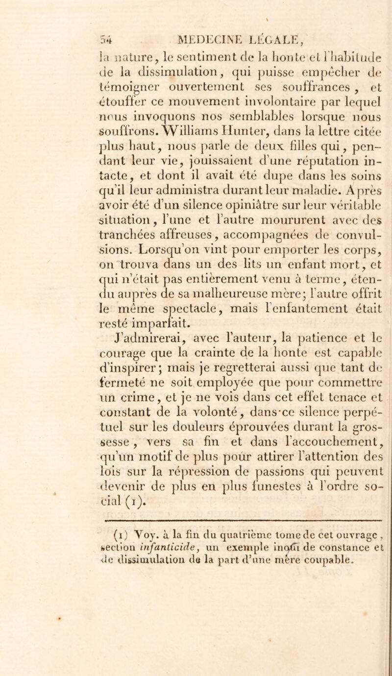 la nature, le sentiment de la honte et l'habitude de la dissimulation, qui puisse empêcher de témoigner ouvertement ses souffrances , et étouffer ce mouvement involontaire par lequel nous invoquons nos semblables lorsque nous souffrons. Williams Hunter, dans la lettre citée plus haut, nous parle de deux filles qui, pen- dant leur vie, jouissaient dune réputation in- tacte, et dont il avait été dupe dans les soins qu’il leur administra durant leur maladie. Après avoir été d’un silence opiniâtre sur leur véritable situation, l’une et l’autre moururent avec des tranchées affreuses, accompagnées de convul- sions. Lorsqu’on vint pour emporter les corps, on trouva dans un des lits un enfant mort, et qui n’était pas entièrement venu à terme, éten- du auprès de sa malheureuse mère; l’autre offrit le même spectacle, mais l’enfantement était resté imparfait. J’admirerai, avec l’auteur, la patience et le courage que la crainte de la honte est capable d’inspirer; mais je regretterai aussi que tant de fermeté ne soit employée que pour commettre un crime, et je ne vois dans cet effet tenace et constant de la volonté, dans-ce silence perpé- tuel sur les douleurs éprouvées durant la gros- sesse , vers sa fin et dans l’accouchement, qu’un motif de plus pour attirer l’attention des lois sur la répression de passions qui peuvent devenir de plus en plus funestes à l’ordre so- cial (i). (i) Yoy. à la fin du quatrième tome de cet ouvrage , section infanticide, un exemple inodï de constance et de dissimula lion de la part d’une mère coupable.