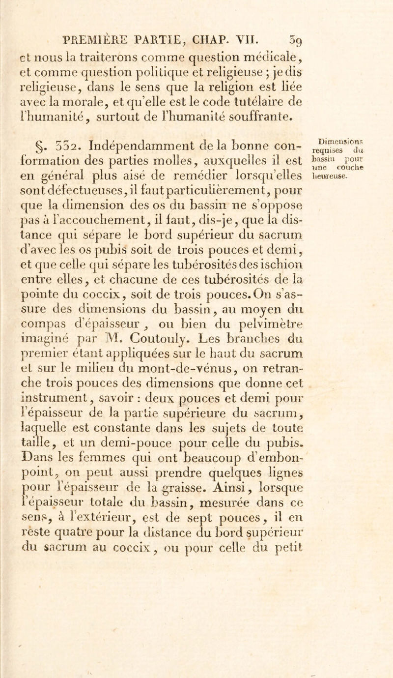 et nous la traiterons comme question médicale, et comme question politique et religieuse ; je dis religieuse, dans le sens que la religion est liée avec la morale, et qu’elle est le code tutélaire de l’humanité, surtout de l’humanité souffrante. §. 552. Indépendamment delà bonne con- formation des parties molles, auxquelles il est en général plus aisé de remédier lorsqu’elles sont défectueuses, il faut particulièrement, pour que la dimension des os du bassin ne s’oppose pas à l’accouchement, il faut, dis-je, que la dis- tance qui sépare le bord supérieur du sacrum d’avec les os pubis soit de trois pouces et demi, et que celle (pii sépare les tubérosités des ischion entre elles, et chacune de ces tubérosités de la pointe du coccix, soit de trois pouces.On s’as- sure des dimensions du bassin, au moyen du compas d’épaisseur , ou bien du pelvimètre imaginé par M. Coutouly. Les branches du premier étant appliquées sur le haut du sacrum et sur le milieu du mont-de-vénus, on retran- che trois pouces des dimensions que donne cet instrument, savoir : deux pouces et demi pour l’épaisseur de la partie supérieure du sacrum, laquelle est constante dans les sujets de toute taille, et un demi-pouce pour celle du pubis. Dans les femmes qui ont beaucoup d’embon- point, on peut aussi prendre quelques lignes pour l’épaisseur de la graisse. Ainsi, lorsque l’épaisseur totale du bassin, mesurée dans ce sens, à l’extérieur, est de sept pouces, il en reste quatre pour la distance du bord supérieur du sacrum au coccix , ou pour celle du petit Dimensions requises du bassin pour une couche heureuse.