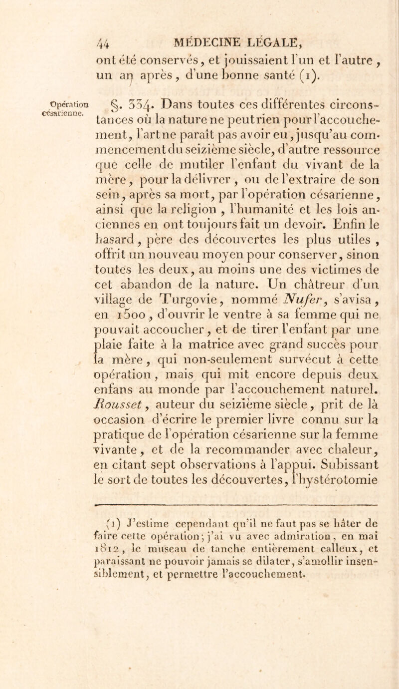 Opération césarienne. 44 MÉDECINE LÉGALE, ont tété conservés, et jouissaient l’un et Fautre , un ap après, dune bonne santé (i). §. 554‘ Dans toutes ces différentes circons- tances où la nature ne peutrien pour 1 accouche- ment, Fartne parait pas avoir eu, jusqu’au com* mencement du seizième siècle, d’autre ressource que celle de mutiler Feulant du vivant de la mère, pour la délivrer , ou de l’extraire de son sein, après sa mort, par l’opération césarienne, ainsi que la religion , l’humanité et les lois an- ciennes en ont toujours lait un devoir. Enfin le hasard, père des découvertes les plus utiles , offrit un nouveau moyen pour conserver, sinon toutes les deux, au moins une des victimes de cet abandon de la nature. Un châtreur d’un village de Turgovie, nommé Nu fer, s’avisa, en i5oo , d’ouvrir le ventre à sa lemme qui ne pouvait accoucher, et de tirer l’enfant par une plaie faite à la matrice avec grand succès pour îa mère, qui non-seulement survécut à cette opération, mais qui mit encore depuis deux enfans au monde par l’accouchement naturel. Hou s set, auteur du seizième siècle, prit de là occasion d’écrire le premier livre connu sur la pratique de l’opération césarienne sur la femme vivante, et de la recommander avec chaleur, en citant sept observations à l’appui. Subissant le sort de toutes les découvertes, l’hystérotomie (i) J’estime cependant qu’il ne faut pas se liâter de faire cette opération ; j’ai vu avec admiration, en mai 1812, le museau de tanche entièrement calleux, et paraissant ne pouvoir jamais se dilater, s’amollir insen- siblement, et permettre l’accouchement.