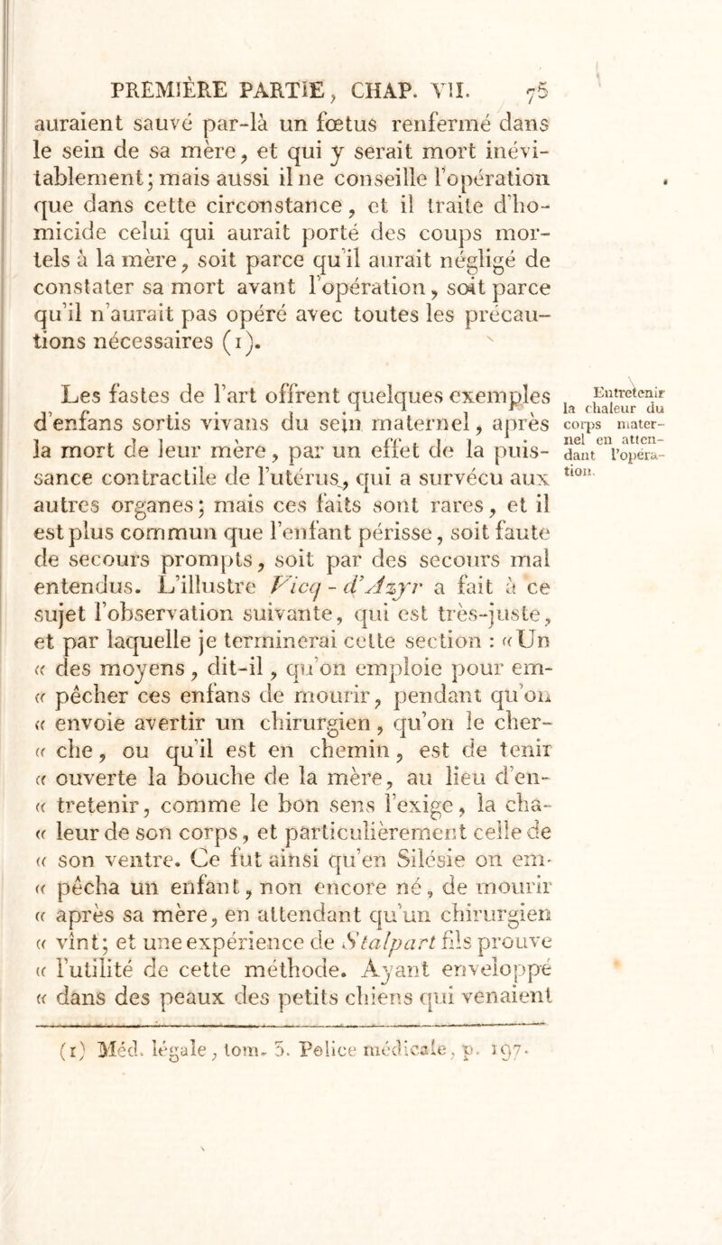 auraient sauvé par-là un fœtus renfermé dans le sein de sa mère, et qui y serait mort inévi- tablement; mais aussi il ne conseille l’opération que dans cette circonstance , et il traite d’ho- micide celui qui aurait porté des coups mor- tels à la mère, soit parce qu’il aurait négligé de constater sa mort avant l’opération, soit parce qu’il n’aurait pas opéré avec toutes les précau- tions nécessaires (i). Les fastes de l’art offrent quelques exemples d’enfans sortis vivans du sein maternel, après la mort de leur mère, par un effet de la puis- sance contractile de l’utérus^ qui a survécu aux autres organes; mais ces faits sont rares, et il est plus commun que l’enfant périsse, soit faute de secours prompts, soit par des secours mal entendus. L’illustre Viccj - d'Azjr a fait à ce sujet l’observation suivante, qui est très-juste, et par laquelle je terminerai celte section : «Un « des moyens, dit-il, qu’on emploie pour em- n pêcher ces enfans de mourir, pendant qu’on (( envoie avertir un chirurgien, qu’on le obér- er che, ou qu’il est en chemin, est de tenir « ouverte la bouche de la mère, au lieu d’en- « tretenir, comme le bon sens l’exige, la cha- « leur de son corps, et particulièrement celle de «■ son ventre. Ce fut ainsi qu’en Silésie on em- « pêcha un enfant, non encore né, de mourir (f après sa mère, en attendant qu’un chirurgien « vînt ; et une expérience de Stalpart bis prouve (c Futilité de cette méthode. Ayant enveloppe « dans des peaux des petits chiens qui venaient (r) MécL légale, lom, 5. Police médicale, p. 197. Entretenir la chaleur du corps mater- nel en atten- dant l'opéra- tion.