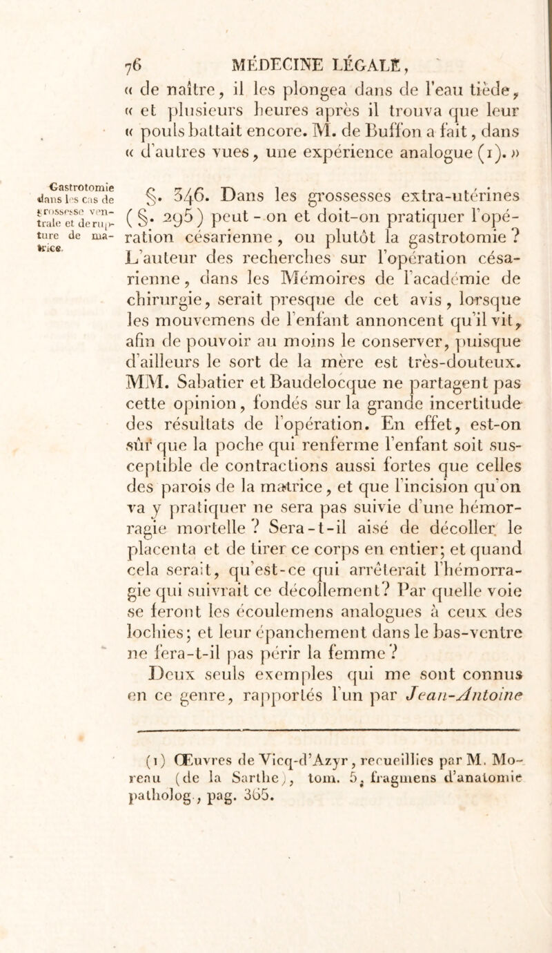 Gastrotomie dans 1<\s cas de ^rossf'î-se ven- trale et de mix- ture de ma- »rks. 76 MÉDECINE LÉGALE, « de naître, il les plongea dans de l’eau tiède, « et plusieurs heures après il trouva que leur u pouls battait encore. M. de Buffon a fait, dans « d’autres vues, une expérience analogue (1). » §. 346. Dans les grossesses extra-utérines ( §. 2y5) peut - on et doit-on pratiquer l’opé- ration césarienne , ou plutôt la gastrotomie ? L’auteur des recherches sur l’opération césa- rienne , dans les Mémoires de l’académie de chirurgie, serait presque de cet avis, lorsque les mouvemens de l’enfant annoncent qu’il vit, afin de pouvoir au moins le conserver, puisque d ailleurs le sort de la mère est très-douteux. MAL Sabatier et Baudelocque ne partagent pas cette opinion, fondés sur la grande incertitude des résultats de l’opération. En effet, est-on sûr que la poche qui renferme l’enfant soit sus- ceptible de contractions aussi fortes que celles des parois de la matrice, et que l’incision qu’on va y pratiquer ne sera pas suivie d’une hémor- ragie mortelle ? Sera-t-il aisé de décoller le placenta et de tirer ce corps en entier; et quand cela serait, qu’est-ce qui arrêterait l’hémorra- gie qui suivrait ce décollement? Par quelle voie se feront les écoulemens analogues à ceux des lochies; et leur épanchement dans le bas-ventre ne fera-t-il pas périr la femme ? Deux seuls exemples qui me sont connus en ce genre, rapportés l’un par Jean-Antoine (1) Œuvres de Vieq-d’Azyr, recueillies parM. Mo- reau (de la Sarthe), tom. 5; tiagmens d’anatomie patholog ; pag. 365.