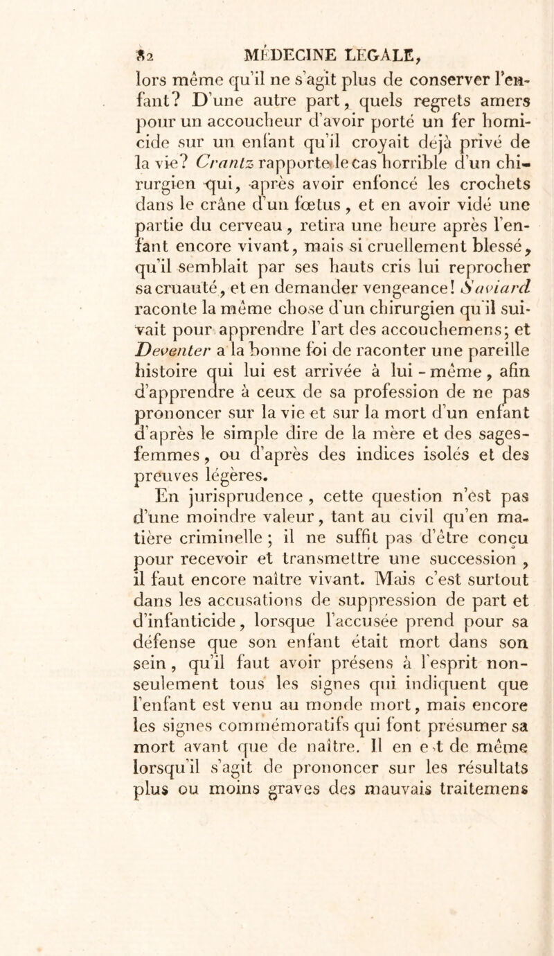 lors même qu’il ne s’agit plus de conserver Fen- faut? D’une autre part, quels regrets amers pour un accoucheur d’avoir porté un fer homi- cide sur un enfant qu’il croyait déjà privé de la vie? (yrantz rapporte le cas horrible d’un chi- rurgien <jui, après avoir enfoncé les crochets dans le crâne d un foetus , et en avoir vidé une partie du cerveau, retira une heure après l’en- fant encore vivant, mais si cruellement blesséy qu’il semblait par ses hauts cris lui reprocher sa cruauté, et en demander vengeance! Saviard raconte la même chose d'un chirurgien qu il sui- vait pour apprendre l’art des accouchemens; et Devmter a la bonne foi de raconter une pareille histoire qui lui est arrivée à lui - même, afin d’apprendre à ceux de sa profession de ne pas prononcer sur la vie et sur la mort d’un enfant d’après le simple dire de la mère et des sages- femmes , ou d’après des indices isolés et des preuves légères. En jurisprudence , cette question n’est pas d’une moindre valeur, tant au civil qu’en ma- tière criminelle ; il ne suffit pas d’être conçu pour recevoir et transmettre une succession , il faut encore naître vivant. Mais c’est surtout dans les accusations de suppression de part et d’infanticide, lorsque l’accusée prend pour sa défense que son enfant était mort dans son sein , qu’il faut avoir présens à l'esprit non- seulement tous les signes qui indiquent que l’enfant est venu au monde mort, mais encore les signes commémoratifs qui font présumer sa mort avant que de naître. 11 en e t de même lorsqu’il s’agit de prononcer sur les résultats plus ou moins graves des mauvais traitemens