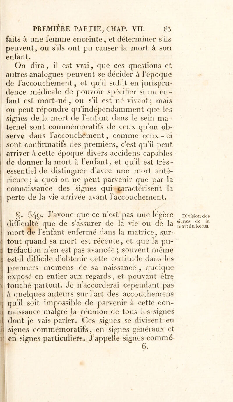 faits à une femme enceinte, et déterminer s’ils peuvent, ou s’ils ont pu causer la mort à son enfant. On dira, il est vrai, que ces questions et autres analogues peuvent se décider à l’époque de l’accouchement, et qu’il suffit en jurispru- dence médicale de pouvoir spécifier si un en- fant est mort-né, ou s’il est né vivant; mais on peut répondre qu’indépendamment que les signes de la mort de l’enfant dans le sein ma- ternel sont commémoratifs de ceux qu’on ob- serve dans l’accouchement, comme ceux-ci sont confirmatifs des premiers, c’est qu’il peut i arriver à cette époque divers accidens capables i de donner la mort à l’enfant, et quil est très- ; essentiel de distinguer d’avec une mort anté- rieure ; à quoi on ne peut parvenir que par la connaissance des signes qui caractérisent la ] perte de la vie arrivée avant l’accouchement. 549. J’avoue que ce n’est pas une légère difficulté que de s’assurer de la vie ou de la mort de l’enfant enfermé dans la matrice, sur- tout quand sa mort est récente, et que la pu- tréfaction n’en est pas avancée ; souvent meme est-il difficile d’obtenir cette certitude dans les premiers momens de sa naissance , quoique exposé en entier aux regards, et pouvant être touché partout. Je n’accorderai cependant pas à quelques auteurs sur l’art des accouchemens qu’il soit impossible de parvenir à cette con- naissance malgré la réunion de tous les signes dont je vais parler. Ces signes se divisent en signes commémoratifs, en signes généraux et en signes particuliers. J appelle signes comme- 6. Division des signes de la mort du foetus.