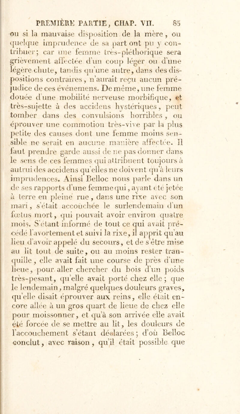 ou si la mauvaise disposition de la mère . ou quelque imprudence de sa part ont pu y con- tribuer; car une femme très-pléthorique sera grièvement affectée d’un coup léger ou dune légère chute, tandis qu’une autre, dans des dis- positions contraires, n’aurait reçu aucun pré- judice de ces événemens. De meme, une femme douée dune mobilité nerveuse morbifique, et très-sujette à des accidens hystériques, peut tomber dans des convulsions horribles , ou éprouver une commotion très-vive par la plus petite des causes dont une femme moins sen- sible ne serait en aucune manière affectée. Il faut prendre garde aussi de ne pas donner clans le sens de ces femmes qui attribuent toujours à autrui des accidens qu’elles ne doivent qn a leurs imprudences. Ainsi Belloc nous parie dans un de ses rapports d’une femme qui, ayant été jetée à terre en pleine rue, dans une rixe avec son mari, s était accouchée le surlendemain d’un fœtus mort, qui pouvait avoir environ quatre mois. S étant informé de tout ce qui avait pré- cédé l'avortement et suivi la rixe, il apprit qu’au lieu d’avoir appelé du secours, et de s’ètre mise au lit tout de suite, ou au moins rester tran- quille , elle avait fait une course cîe près d’une lieue, pour, aller chercher du bois d’un poids très-pesant, quelle avait porté chez elle; que le lendemain , malgré quelques douleurs graves, qu’elle disait éprouver aux reins, elle était en- core allée à un gros quart de lieue de chez elle pour moissonner, et qu’à son arrivée elle avait été forcée de se mettre au lit, les douleurs de l’accouchement s’étant déclarées ; d’où Belloc conclut, avec raison, qu’il était possible que i