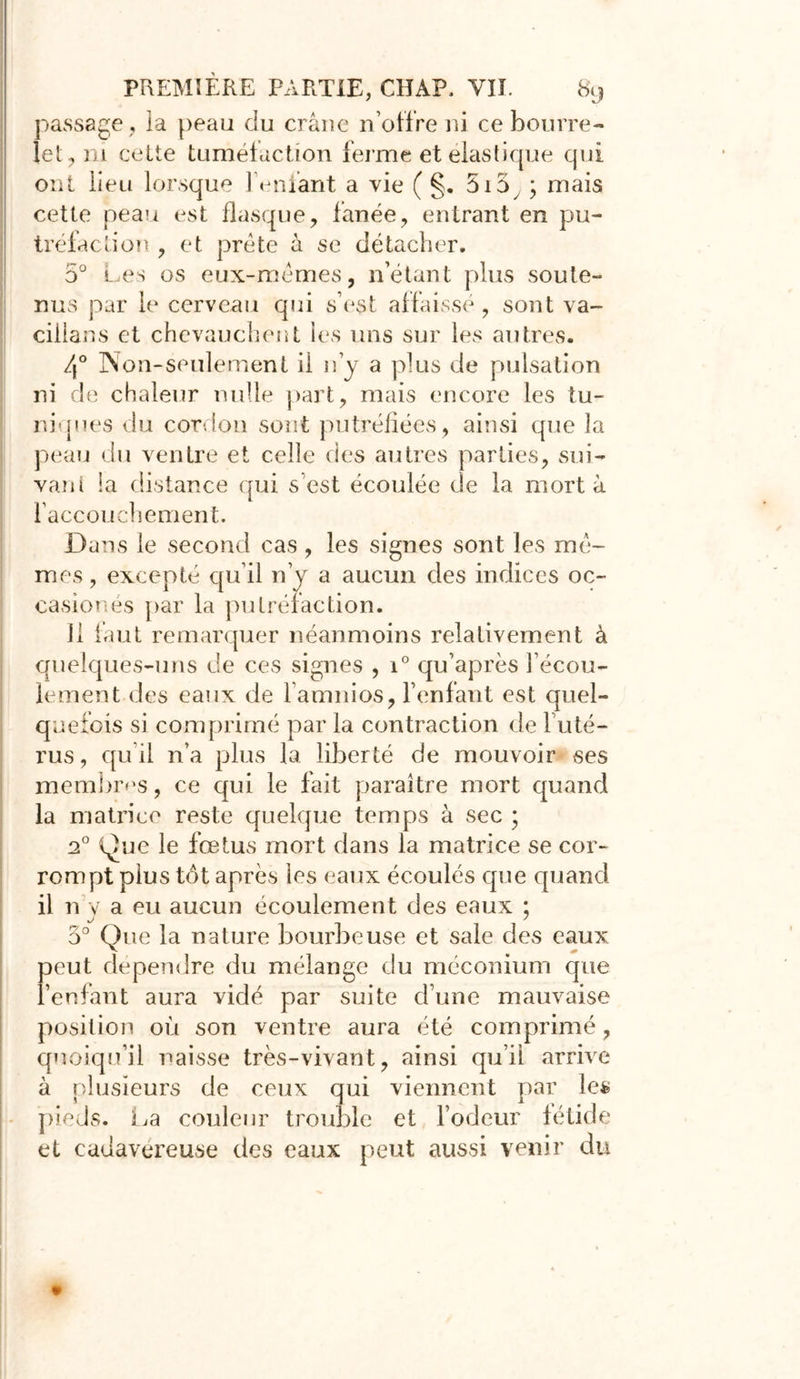 passage, la peau du cî’âne n’offre ni ce bourre- lé!:-, ni cette tuméfaction ferme et élastique qui ont üeu lorsque le niant a vie ( §. 515 ; mais cette peau est flasque, fanée, entrant en pu- tréfaction , et prête à se détacher. 5° Les os eux-mêmes, n’étant plus soute- nus par le cerveau qui s’est affaissé, sont va- cillans et chevauchent les uns sur les autres. 4° Non-seulement il n’y a plus de pulsation ni de chaleur nulle part, mais encore les tu- niques du cordon sont putréfiées, ainsi que la peau du ventre et celle des autres parties, sui- vant la distance qui s est écoulée de la mort à l’accouchement. Dans le second cas , les signes sont les mê- mes, excepté qu’il n’y a aucun des indices oc- casion és par la putréfaction. 11 faut remarquer néanmoins relativement à quelques-uns de ces signes , i° qu’après l’écou- lement des eaux de l’amnios, l’enfant est quel- quefois si comprimé par la contraction de 1 uté- rus , qu’il n’a plus la liberté de mouvoir ses membres, ce qui le fait paraître mort quand la matrice reste quelque temps à sec ; 20 Que le fœtus mort dans la matrice se cor- rompt plus tôt après les eaux écoulés que quand il n y a eu aucun écoulement des eaux ; j ' 5° Que la nature bourbeuse et sale des eaux peut dépendre du mélange du méconium que l’enfant aura vidé par suite d’une mauvaise position où son ventre aura été comprimé, quoiqu’il naisse très-vivant, ainsi qu’ii arrive à plusieurs de ceux qui viennent par le$ pieds. La couleur trouble et l’odeur fétide et cadavéreuse des eaux peut aussi venir du