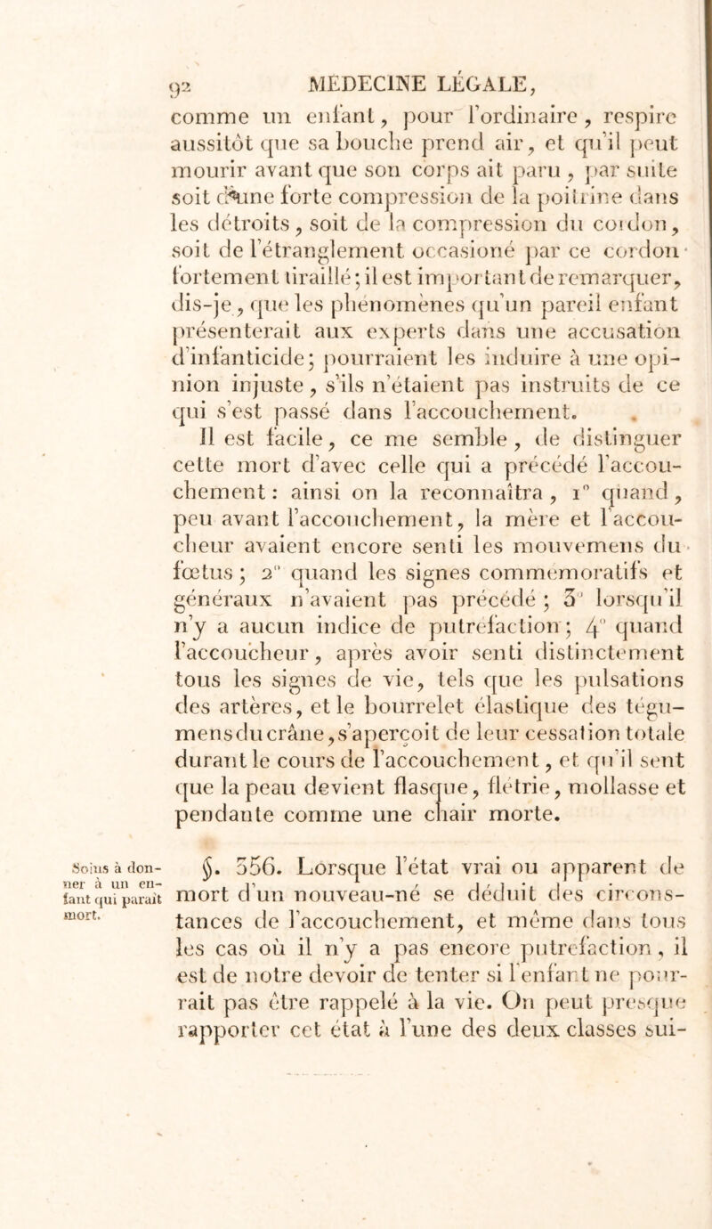 îjoius à don- ner à un en- fant qui parait mort. 92 MEDECINE LÉGALE, comme un enfant, pour l’ordinaire, respire aussitôt que sa bouche prend air, et qu’il peut mourir avant que son corps ait paru , par suite soit c^une forte compression de la poitrine dans les détroits, soit de la compression du coi don, soit de l’étranglement occasioné par ce cordon fortement braillé ; il est important de remarquer, dis-je, que les phénomènes qu’un pareil enfant présenterait aux experts dans une accusation d’infanticide3 pourraient les induire à une opi- nion injuste, s’ils n’étaient pas instruits de ce qui s’est passé dans l’accouchement. 11 est facile, ce me semble, de distinguer cette mort d’avec celle qui a précédé l’accou- chement : ainsi on la reconnaîtra, i° quand, peu avant l’accouchement, la mère et l’accou- cheur avaient encore senti les mouvemens du fœtus ; 2 quand les signes commémoratifs et généraux n’avaient pas précédé ; 3° lorsqu’il n’y a aucun indice de putréfaction ; 4’ quand l’accoucheur, après avoir senti distinctement tous les signes de vie, tels que les pulsations des artères, et le bourrelet élastique des tégu- mensdu crâne, s’aperçoit de leur cessation totale durant le cours de l’accouchement, et qu’il sent que la peau devient flasque, flétrie, mollasse et pendante comme une chair morte. §. 556. Lorsque l’état vrai ou apparent de mort d’un nouveau-né se déduit des circons- tances de l’accouchement, et même dans tous les cas où il n’y a pas encore putréfaction, il est de notre devoir de tenter si l’enfant ne pour- rait pas être rappelé à la vie. On peut presque rapporter cet état à l’une des deux classes sui-