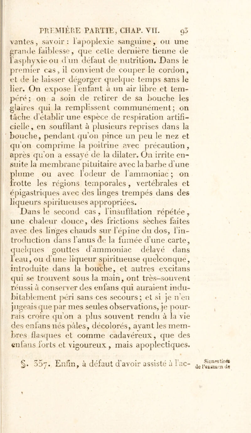 vantes, savoir : l’apoplexie sanguine, ou une grande faiblesse, que cette dernière tienne de 1 asphyxie ou d un défaut de nutrition. Dans le premier cas, il convient de couper le cordon, et de le laisser dégorger quelque temps sans le lier. On expose feulant à un air libre et tem- péré ; on a soin de retirer de sa bouche les glaires qui la remplissent communément; on tâche d'établir une espèce de respiration artifi- cielle, en soufflant à plusieurs reprises dans la bouche, pendant qu’on pince un peu le nez et qu’on comprime la poitrine avec précaution, après qu on a essayé de la dilater. On irrite en- suite la membrane pituitaire avec la barbe d’une plume ou avec l’odeur de 1 ammoniac ; on frotte les régions temporales, vertébrales et épigastriques avec des linges trempés dans des liqueurs spiritueuses appropriées. Dans le second cas , l’insufflation répétée, une chaleur douce, des frictions sèches faites avec des linges chauds sur l’épine clu dos, l’in- troduction dans l’anus de la fumée d’une carte, quelques gouttes d’ammoniac délayé dans l’eau, ou d une liqueur spiritueuse quelconque, introduite dans la bouche, et autres excitans qui se trouvent sous la main, ont très-souvent réussi à conserver des en fans qui auraient indu- bitablement péri sans ces secours; et si je n’en jugeais que par mes seules observations, je pour- rais croire qu’on a plus souvent rendu à la vie des enfans nés pâles, décolorés, ayant les mem- bres flasques et comme cadavéreux, que des enfans forts et vigoureux , mais apoplectiques. §. 55y. Enfin, à défaut d’avoir assisté à l’ac- i Signes tirés de retatacn de