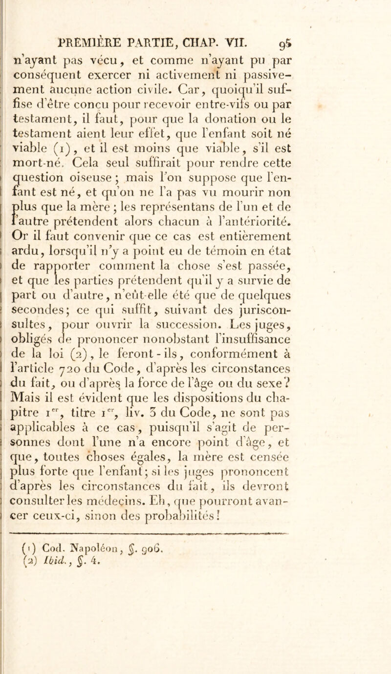 n’ayant pas vécu, et comme n’ayant pu par conséquent exercer ni activement ni passive- ment aucune action civile. Car, quoiqu’il suf- fise d’étre concu pour recevoir entre-vifs ou par testament, il faut, pour que la donation ou le testament aient leur effet, que l’enfant soit né viable (i), et il est moins que viable, s’il est : mort-né» Cela seul suffirait pour rendre cette i question oiseuse ; mais l’on suppose que Fen- I faut est né, et qu’on ne l’a pas vu mourir non F lus que la mère ; les représentans de l’un et de autre prétendent alors chacun à l’antériorité, i Or il faut convenir que ce cas est entièrement ; ardu, lorsqu’il n y a point eu de témoin en état i de rapporter comment la chose s’est passée, i et que les parties prétendent qu’il y a survie de j part ou d’autre, n’eut-elle été que de quelques ! secondes; ce qui suffit, suivant des juriscon- | suites, pour ouvrir la succession. Les juges, i obligés de prononcer nonobstant l’insuffisance ) de la loi (2), le feront-ils, conformément à I l’article 720 du Code, d’après les circonstances ; du fait, ou d’après la force de l’âge ou du sexe ? I Mais il est évident que les dispositions du cha- | pitre ier, titre ier, liv. 3 du Code, ne sont pas ; applicables à ce cas, puisqu’il s’agit de per- j sonnes dont l’une n’a encore point d’âge, et : que, toutes choses égales, la mère est censée ; plus forte que l’enfant ; si les juges prononcent d’après les circonstances du fait, ils devront ; consulter les médecins. Eh, que pourront avan- i cer ceux-ci, sinon des probabilités ! (1) Cod. Napoléon, Ç. 006. (2) Ibid., §. 4.