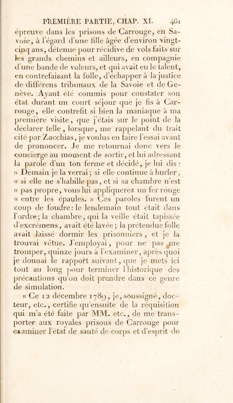 épreuve dans les prisons de Carrouge, en Sa- voie ? à l’égard d’une fille âgée d’environ vingt- cinq ans, détenue pour récidive de vols faits sur les grands chemins et ailleurs, en compagnie d’une bande de voleurs, et qui avait eu le talent, en contrefaisant la folle, d’échapper à la justice de différens tribunaux de la Savoie et de Ge- nève. Ayant été commis pour constater son état durant un court séjour que je fis à Car- rouge, elle contrefit si bien la maniaque à ma première visite, que j étais sur le point de la déclarer telle, lorsque, me rappelant du trait cité par Zacchias, je voulus en faire l’essai avant de prononcer. Je me retournai donc vers le concierge au moment de sortir, et lui adressant la parole d’un ton ferme et décidé, je lui dis : « Demain je la verrai ; si elle continue à hurler, « si elle ne s’habille pas, et si sa chambre n’est « pas propre, vous lui appliquerez un fer rouge « entre les épaules. » Ces paroles furent un coup de foudre:1e lendemain tout était dans l’ordre; la chambre, qui la veille était tapissée dexcrémens, avait été lavée; la prétendue folle avait laissé dormir les prisonniers , et je la trouvai vêtue. J’employai, pour ne pas me tromper, quinze jours à l’examiner, après quoi je donnai le rapport suivant, que je mets ici tout au long pour terminer 1 historique des précautions qu’on doit prendre dans ce genre de simulation. « Ce 12 décembre 1789, je, soussigné, doc- teur, etc., certifie qu'ensuite de la réquisition qui m’a été faite par MM. etc., de me trans- porter aux royales prisons de Carrouge pour examiner l’état de santé de corps et d’esprit de