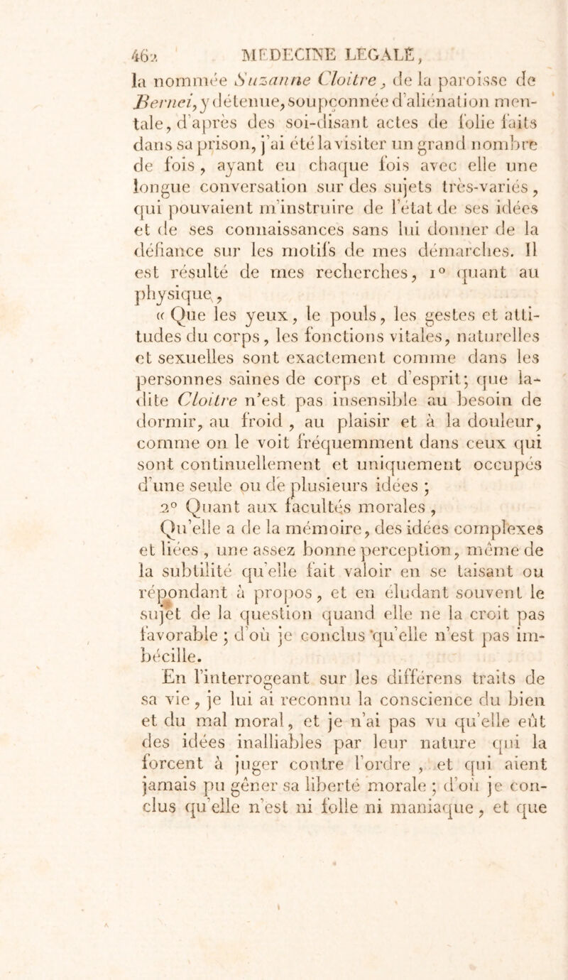 la nommée Suzanne Cloître , de la paroisse de J3ernei,y détenue,soupçonnée d’aliénation men- tale, d après des soi-disant actes de lolie faits dans sa prison, j’ai été la visiter un grand nombre de fois , ayant eu chaque lois avec elle une longue conversation sur des sujets très-variés, qui pouvaient m’instruire de l’état de ses idées et de ses connaissances sans lui donner de la défiance sur les motifs de mes démarches. 11 est résulté de mes recherches, i° quant au physique, « Que les yeux, le pouls, les gestes et atti- tudes du corps, les fonctions vitales, naturelles et sexuelles sont exactement comme dans les personnes saines de corps et desprit; que la- dite Cloître n’est pas insensible au besoin de dormir, au froid , au plaisir et à la douleur, comme on le voit fréquemment dans ceux qui sont continuellement et uniquement occupés d’une seule ou de plusieurs idées ; 2° Quant aux facultés morales , Qu’elle a de la mémoire, des idées complexes et liées , une assez bonne perception, meme de la subtilité qu elle fait valoir en se taisant ou répondant à propos, et en éludant souvent le sujet de la question quand elle ne la croit pas favorable ; d’où je conclus ‘quelle n’est pas im- bécille. En l’interrogeant sur les différens traits de sa vie, je lui ai reconnu la conscience du bien et du mal moral, et je n’ai pas vu qu’elle eût des idées inalliables par leur nature qui la forcent à juger contre l’ordre , et qui aient jamais pu gêner sa liberté morale ; d’où je con- clus qu’elle n’est ni folle ni maniaque, et que I