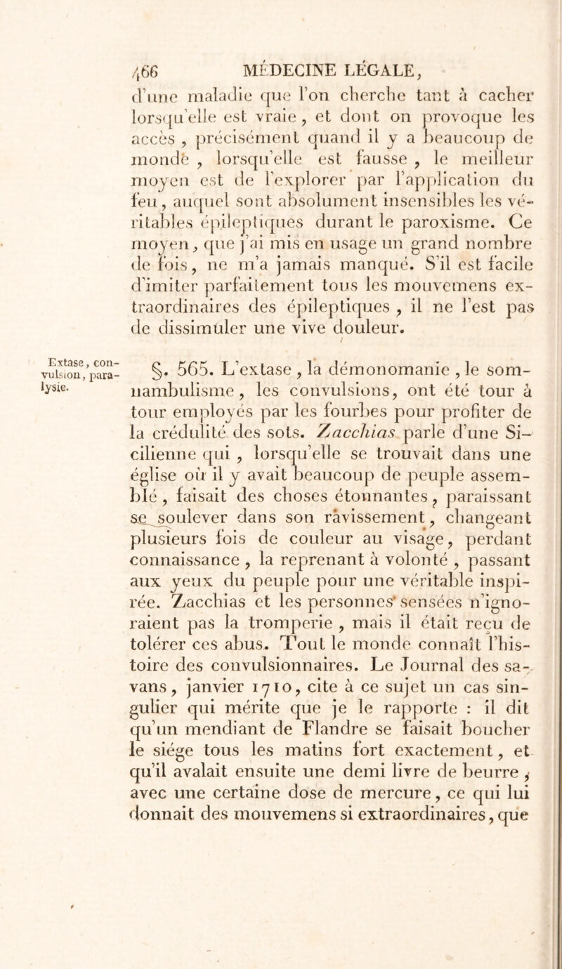 d’une maladie que Ton cherche tant à cacher lorsqu’elle est vraie, et dont on provoque les accès , précisément quand il y a beaucoup de mondé , lorsqu’elle est fausse , le meilleur moyen est de l’explorer par l’application du feu , auquel sont absolument insensibles les vé- ritables épilepliques durant le paroxisme. Ce moyen, que j ai mis en usage un grand nombre de fois, ne m’a jamais manqué. S’il est facile d’imiter parfaitement tous les mouvemens ex- traordinaires des épileptiques , il ne l’est pas de dissimuler une vive douleur. Extase, con- vulsion, para- lysie. §. 565. L'extase , la démonomanie , le som- nambulisme , les convulsions, ont été tour à tour employés par les fourbes pour profiter de la crédulité des sots. Zjacchias parle d’une Si- cilienne qui , lorsqu’elle se trouvait dans une église où il y avait beaucoup de peuple assem- blé, faisait des choses étonnantes ? paraissant sa^soulever dans son ravissement, changeant plusieurs fois de couleur au visage, perdant connaissance , la reprenant à volonté , passant aux yeux du peuple pour une véritable inspi- rée. Ziacchias et les personnes'sensées n’igno- raient pas la tromperie , mais il était reçu de tolérer ces abus. Tout le monde connaît l’his- toire des convulsionnaires. Le Journal des sa- vans, janvier 1710, cite à ce sujet un cas sin- gulier qui mérite que je le rapporte : il dit qu’un mendiant de Flandre se faisait boucher le siège tous les matins fort exactement, et qu’il avalait ensuite une demi livre de beurre y avec une certaine dose de mercure, ce qui lui donnait des mouvemens si extraordinaires, que