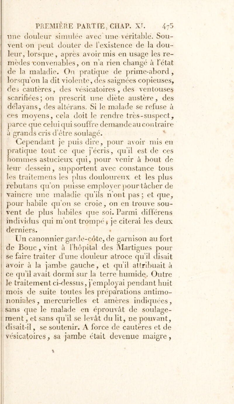 î une douleur simulée avec une véritable. Sou- vent on peut douter de l’existence de la dou- ! leur, lorsque, après avoir mis en usage les re- i mèdes'convenables, on n’a rien changé à l’état i de la maladie. On pratique de prime-abord , ! lorsqu’on la dit violente , des saignées copieuses, des cautères, des vésicatoires , des ventouses scarifiées; on prescrit une diète austère, des délayans, des altérans. Si le malade se refuse à ces moyens, cela doit le rendre très-suspect, j parce que celui qui souffre demande au contraire à grands cris d’ètre soulagé. Cependant je puis dire, pour avoir mis en pratique tout ce que j’écris, qu’il est de ces hommes astucieux qui, pour venir à bout de leur dessein, supportent avec constance tous les traitemens les plus douloureux et les plus rebutans qu’on puisse employer pour tâcher de i vaincre une maladie qu’ils n’ont pas : et que, pour habile qu’on se croie, on en trouve sou- vent de plus habiles que soi. Parmi différens individus qui m’ont trompé 5 je citerai les deux derniers. Un canonnier garde-côte, de garnison au fort de Bouc, vint à l’hôpital des Martigues pour ; se faire traiter d’une douleur atroce qu’il élisait i avoir à la jambe gauche, et qu’il attribuait à ce qu’il avait dormi sur la terre humide. Outre le traitement ci-dessus, j’employai pendant huit mois de suite toutes les préparations antimo- noniales, mercurielles et amères indiquées, sans que le malade en éprouvât de soulage- 1 ment, et sans qu’il se levât du lit, ne pouvant, disait-il, se soutenir. A force de cautères et de vésicatoires, sa jambe était devenue maigre,