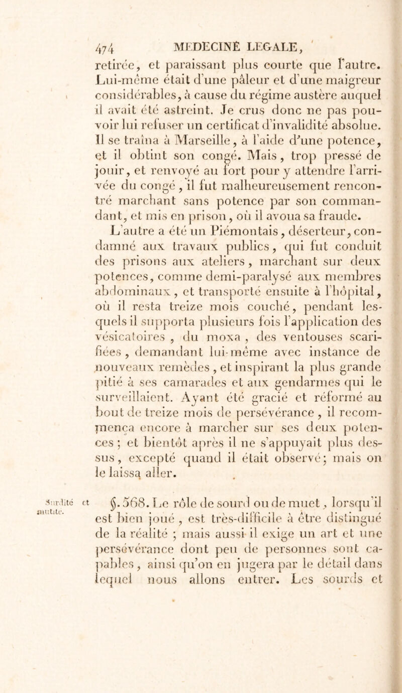 I Surdité inutile. 474 MEDECINE LEGALE, retirée, et paraissant plus courte que f autre. JLui-méme était d’une pâleur et d’une maigreur considérables, à cause du régime austère auquel il avait été astreint. Je crus donc ne pas pou- voir lui refuser un certificat d’invalidité absolue. Il se traîna à Marseille, à l’aide d'une potence, et il obtint son congé. Mais, trop pressé de jouir, et renvoyé au fort pour y attendre l’arri- vée du coneé , il fut malheureusement rencon- tré marchant sans potence par son comman- dant, et mis en prison, où il avoua sa fraude. L’autre a été un Piémontais, déserteur, con- damné aux travaux publics, qui fut conduit des prisons aux ateliers , marchant sur deux potences, comme demi-paralysé aux membres abdominaux, et transporté ensuite à l’hôpital, où il resta treize mois couché, pendant les- quels il supporta plusieurs fois l’application des vésicatoires , du moxa , des ventouses scari- fiées , demandant lui-même avec instance de nouveaux remèdes , et inspirant la plus grande pitié à ses camarades et aux gendarmes qui le surveillaient. Ayant été gracié et réformé au bout de treize mois de persévérance , il recom- mença encore à marcher sur ses deux poten- ces ; et bientôt après il ne s’appuyait plus des- sus , excepté quand il était observé; mais on le laissa aller. et jjj. 568. lie rôle de sourd ou de muet, lorsqu’il est bien joué , est très-difficile à être distingué de la réalité ; mais aussi il exige un art et une persévérance dont peu de personnes sont ca- pables , ainsi qu’on en jugera par le détail dans lequel nous allons entrer. Les sourds et