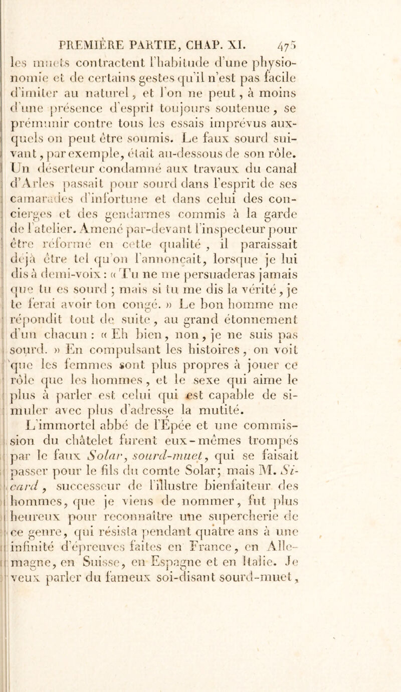 les muets contractent l’habitude d’une physio- nomie et de certains gestes qu’il n’est pas facile d’imiter au naturel, et Ion ne peut, à moins d’une présence d’esprit toujours soutenue, se prémunir contre tous les essais imprévus aux- quels on peut être soumis. Le faux sourd sui- vant , par exemple, était au-dessous de son rôle. Un déserteur condamné aux travaux du canal d’Arles passait pour sourd dans l’esprit de ses camarades d’infortune et dans celui des con- cierges et des gendarmes commis à la garde de 1 atelier. Amené par-devant 1 inspecteur pour être reformé en cette qualité , il paraissait déjà être tel qu on l’annonçait, lorsque je lui di s à demi-voix : « Tu ne me persuaderas jamais que tu es sourd ; mais si tu me dis la vérité, je te ferai avoir ton congé. » Le bon homme me répondit tout de suite, au grand étonnement d’un chacun: a Eh bien, non, je ne suis pas sourd. » En compulsant les histoires, on voit que les femmes sont plus propres à jouer ce rôle que les hommes, et le sexe qui aime le plus à parler est celui qui est capable de si- muler avec plus d’adresse la mutité. L immortel abbé de l’Epée et une commis- sion du châtelet furent eux-mêmes trompés : par le faux Solar, sourd-muet, qui se faisait passer pour le fils du comte Solar; mais M. Si- \ card , successeur de 1 illustre bienfaiteur des i hommes, que je viens de nommer, fut plus I heureux pour reconnaître une supercherie de : ce genre, qui résista pendant quatre ans à une infinité d’épreuves faites en France, en Aile- U magne, en Suisse, en Espagne et en Italie. Je veux parler du fameux soi-disant sourd-muet.