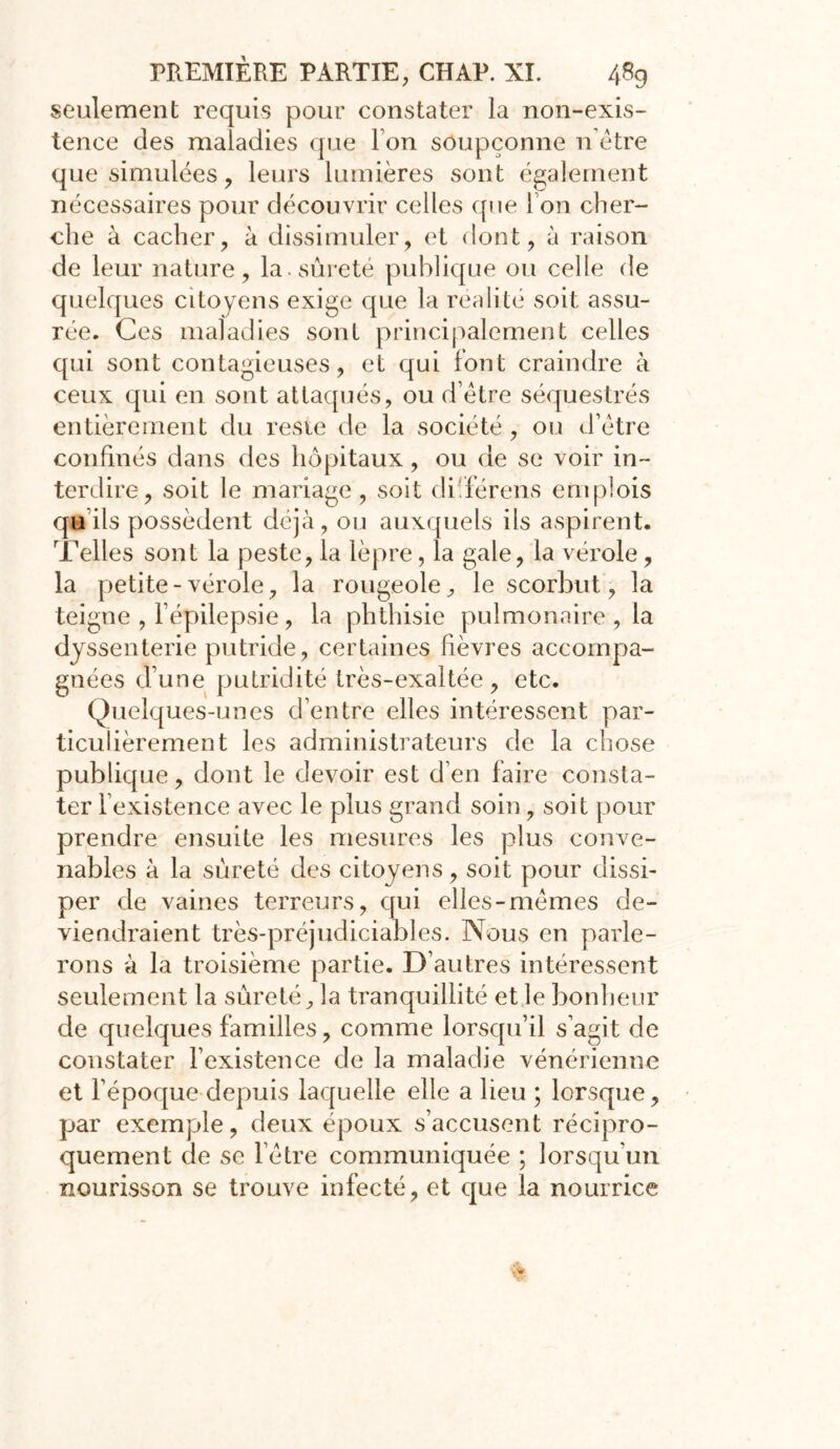 seulement requis pour constater la non-exis- tence des maladies que I on soupçonne n être que simulées, leurs lumières sont également nécessaires pour découvrir celles que I on cher- che à cacher, à dissimuler, et dont, à raison de leur nature, la. sûreté publique ou celle de quelques citoyens exige que la réalité soit assu- rée. Ces maladies sont principalement celles qui sont contagieuses, et qui font craindre à ceux qui en sont attaqués, ou d’être séquestrés entièrement du resie de la société, ou d’être confinés dans des hôpitaux, ou de se voir in- terdire, soit le mariage, soit düférens emplois qu ils possèdent déjà, ou auxquels ils aspirent. Telles sont la peste, la lèpre, la gale, la vérole, la petite-vérole, la rougeole, le scorbut, la teigne , l’épilepsie, la phthisie pulmonaire , la dyssenterie putride, certaines fièvres accompa- gnées dune putridité très-exaltée, etc. Quelques-unes d’entre elles intéressent par- ticulièrement les administrateurs de la chose publique, dont le devoir est d’en faire consta- ter l’existence avec le plus grand soin, soit pour prendre ensuite les mesures les plus conve- nables à la sûreté des citoyens, soit pour dissi- per de vaines terreurs, qui elles-mêmes de- viendraient très-préjudiciables. Nous en parle- rons à la troisième partie. D’autres intéressent seulement la sûreté, la tranquillité et le bonheur de quelques familles, comme lorsqu’il s’agit de constater l’existence de la maladie vénérienne et l’époque depuis laquelle elle a lieu ; lorsque, par exemple, deux époux s’accusent récipro- quement de se l’être communiquée ; lorsqu'un nourisson se trouve infecté, et que la nourrice