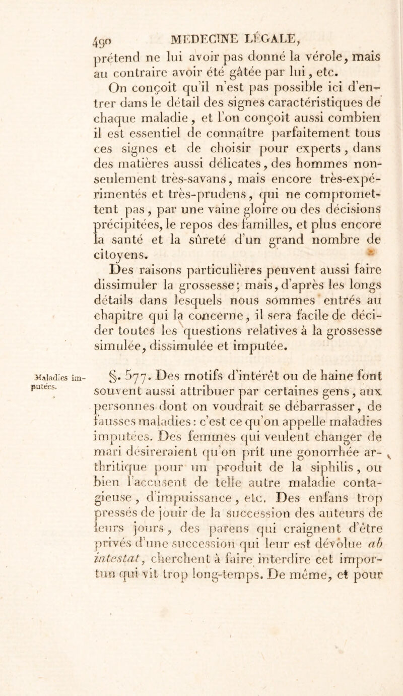 Maladies putées. 49o MEDECINE LÉGALE, prétend ne lui avoir pas donné la vérole, mais au contraire avoir été gâtée par lui, etc. On conçoit qu’il n’est pas possible ici d’en- trer dans le détail des signes caractéristiques de chaque maladie, et l’on conçoit aussi combien il est essentiel de connaître parfaitement tous ces signes et de choisir pour experts , dans des matières aussi délicates, des hommes non- seulement très-savans, mais encore très-expé- rimentés et très-prudens, qui ne compromet- tent pas , par une vaine gloire ou des décisions précipitées, le repos des familles, et plus encore la santé et la sûreté d’un grand nombre de citoyens. Des raisons particulières peuvent aussi faire dissimuler la grossesse; mais,d’après les longs détails dans lesquels nous sommes entrés au chapitre qui la concerne, il sera facile de déci- der toutes les questions relatives à la grossesse simulée, dissimulée et imputée. §. 577. Des motifs d’intérêt ou de haine font souvent aussi attribuer par certaines gens, aux personnes dont on voudrait se débarrasser, de fausses maladies : c’est ce qu’on appelle maladies imputées. Des femmes qui veulent changer de mari désireraient qu’on prît une gonorrhée ar- thritique pour un produit de la siphilis , ou bien 1 accusent de telle autre maladie conta- gieuse , d’impuissance, etc. Des enfans trop pressés de jouir de la succession des auteurs de leurs jours, des parens qui craignent d’être privés d’une succession qui leur est dévolue ab intestat, cherchent à faire interdire cet impor- tun qui vit trop long-temps. De même, et pour