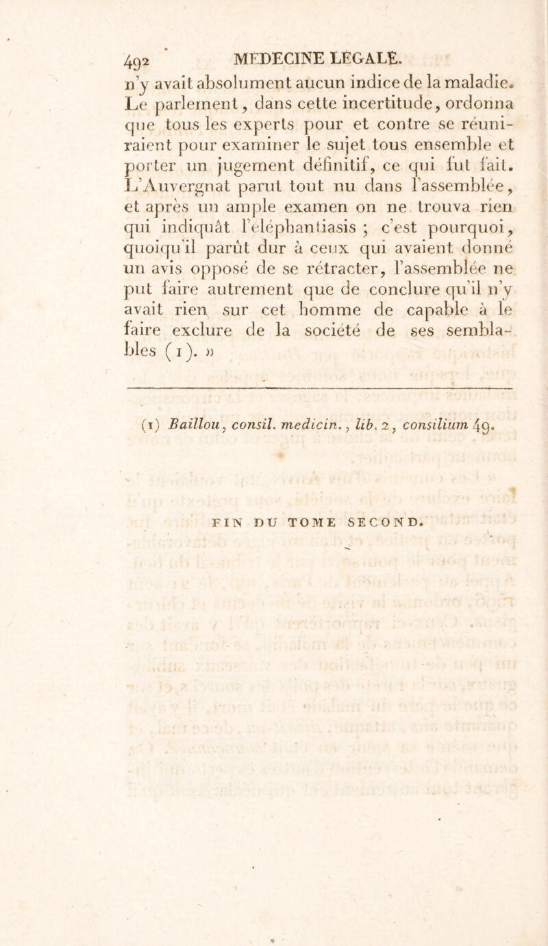 n’y avait absolument aucun indice de la maladie* Le parlement, dans cette incertitude, ordonna que tous les experts pour et contre se réuni- raient pour examiner le sujet tous ensemble et porter un jugement définitif, ce qui fut fait. L’Auvergnat parut tout nu dans l’assemblée, et après un ample examen on ne trouva rien qui indiquât l’eléphantiasis ; c’est pourquoi, quoiqu’il parût dur à ceux qui avaient donné un avis opposé de se rétracter, rassemblée ne put laire autrement que de conclure qu’il n’y avait rien sur cet homme de capable à le faire exclure de la société de ses sembla- bles ( i ). )) (i) Baillou, consil. medicin., lib, 2, consilium 4g« N FIN DU TOME SECOND.