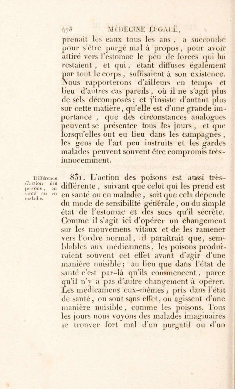 Ali i)ECi:NE IJ GALE, eaux Ions les ans , a succon .^i je prenait les pour s’etre purgé mal à propos , pour avoit’ alliré vers restomac le peu de ibrces qui lui restaient , et qui, étant difluses également par tout le corps , su (lisaient à son existence. JNous rapporterons d’ailleurs en tenqjs et lieu d’autres cas pareils, où il ne s’agit plus de sels décomposés; et j’insiste d’autant plus sur cette matière, qu’elle est d’une grande im- portance , que des circonstances analogues peuvent se présenter tous les jours , et que lorsqu’elles ont eu lieu dans les campagnes , les gens de l’art peu instruits et les gardes malades peuvent souvent être compromis très- innocemment* Differente <''aciion cks {loi'ous , eu saule eu m luftlaclie. 801. L’action des poisons est au6si très- dillérente , suivant que celui qui les prend est en santé ou en maladie , soit que cela dépende du mode de sensibilité générale, ou du simple état de l’estotnac et des sucs qu’il sécrète. Comme il s’agit ici d’opérer un changement sur les mouvemens vitaux et de les ramener vers l’ordre normal, il paraîtrait que, sem- blables aux médieamens, les poisons produi- raient souvent cet effet avant d’agir d’une manière nuisible ; au lieu que dans l’état de santé c’est par-là qu’ils commencent, parce qu’il n’y a pas d’autre changement à opérer. Les médieamens eux-mêmes / pris dans l’état de santé ^ ou sont sans eflèt, ou agissent d’une manière nuisible , comme les poisons. Tous les jours nous voyons des malades imaginaires se trouver fort mal d’un purgatif ou d’un