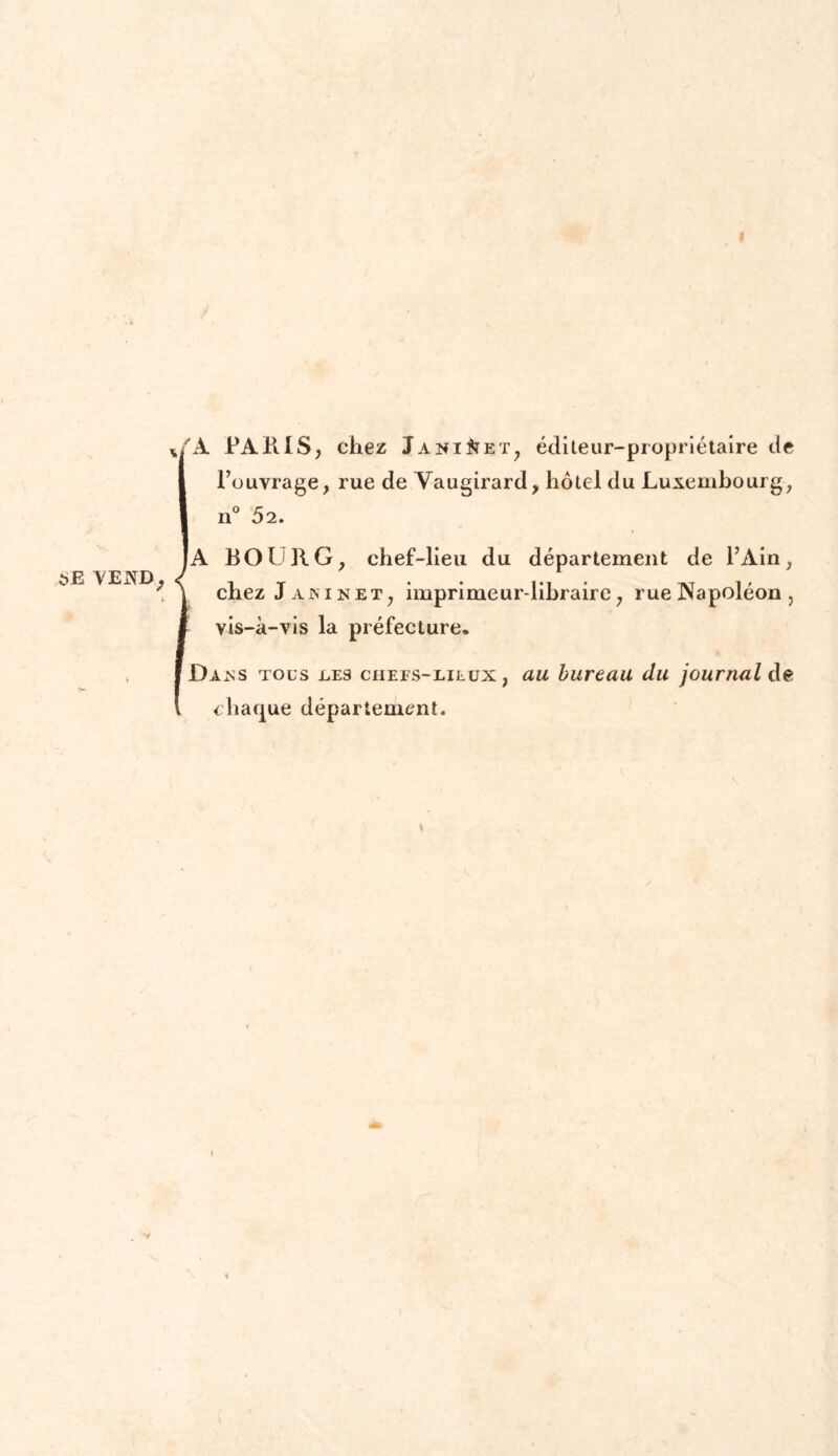 t>£ VEJNtD, 4/A PARIS, chez Janiet, éditeur-propriétaire de l’ouvrage, rue de Vaugirard, hôtel du Luxembourg, n° 52. |A BOURG, chef-lieu du département de l’Ain, chez Jamnet, imprimeur-libraire, rue Napoléon, vis-à-vis la préfecture. Daxs tous .les chees-lilux , au bureau du journal de chaque département. *