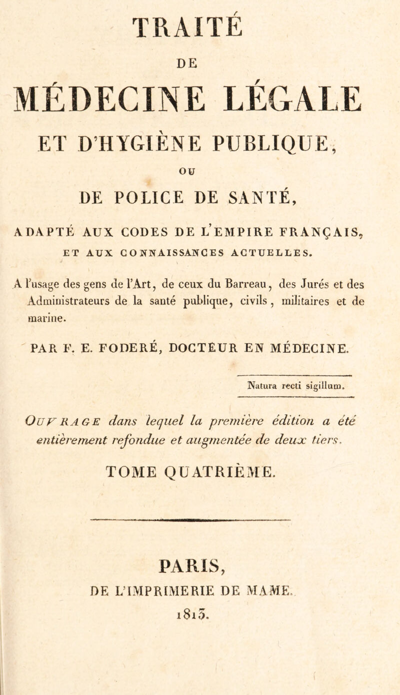 TRAITÉ DE MÉDECINE LÉGALE ET D’HYGIÈNE PUBLIQUE, OU DE POLICE DE SANTÉ, ADAPTÉ AUX CODES DE L EMPIRE FRANÇAIS, ET AUX CONNAISSANCES ACTUELLES. A l’usage des gens de l’Art, de ceux du Barreau, des Jurés et des Administrateurs de la santé publique, civils, militaires et de marine. PAR F. E. FODERÉ, DOCTEUR EN MÉDECINE. Natura recti sigillum. ÜUF RAGE dans lequel la première édition a été entièrement refondue et augmentée de deux tiers. TOME QUATRIÈME. PARIS, DE L’IMPRIMERIE DE MA.ME. i8i5.