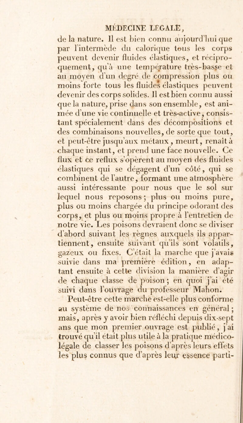 de la nature. Il est bien connu aujourd’hui que par l’intermède du calorique tous les corps peuvent devenir fluides élastiques, et récipro- quement, qu’à une température très-basse et au moyen d’un degré de compression plus ou moins forte tous les fluides élastiques peuvent devenir des corps solides. Il est bien connu aussi que la nature, prise dans son ensemble, est ani- mée d’une vie continuelle et très-active, consis- tant spécialement dans des décompositions et des combinaisons nouvelles, de sorte que tout, et peut-être jusqu’aux métaux, meurt, renaît à chaque instant, et prend une face nouvelle. Ce flux et ce reflux s’opèrent au moyen des fluides élastiques qui se dégagent d’un côté, qui se combinent de l’autre, formant une atmosphère aussi intéressante pour nous que le sol sur lequel nous reposons; plus ou moins pure, plus ou moins chargée du principe odorant des corps, et plus ou moins propre à l’entretien de notre vie. Les poisons devraient donc se diviser d’abord suivant les règnes auxquels ils appar- tiennent, ensuite suivant qu’ils sont volatils, gazeux ou fixes. C’était la marche que j’avais suivie dans ma première édition, en adap- tant ensuite à cette division la manière d’agir de chaque classe de poison ; en quoi j’ai été suivi dans l’ouvrage du professeur Mahon. Peut-être cette marche est-elle plus conforme au système de nos connaissances en général ; mais, après y avoir bien réfléchi depuis dix-sept ans que mon premier ouvrage est publié, j’ai trouvé qu’il était plus utile à la pratique médico- légale de classer les poisons d’après leurs effets les plus connus que d’après leur essence parti-