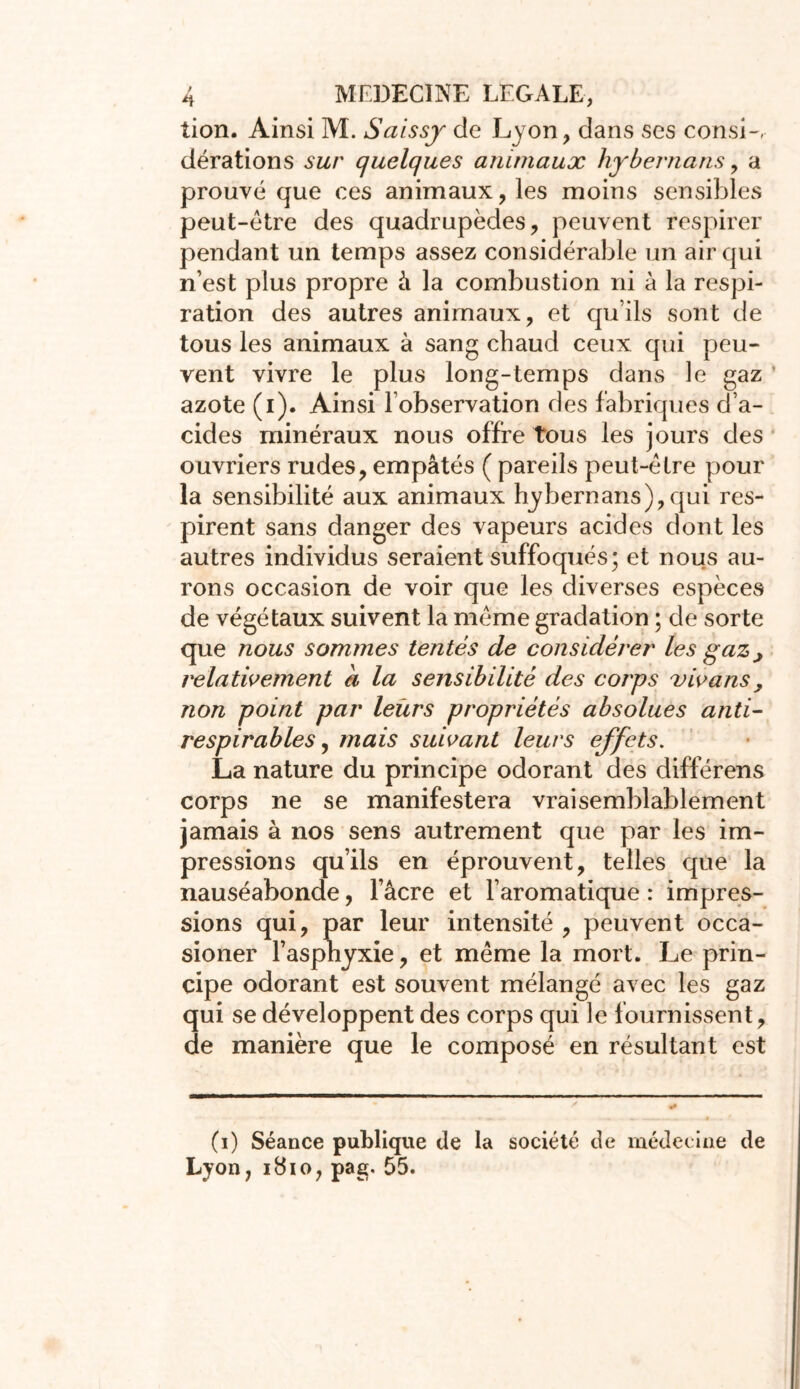 lion. Ainsi M. Saissjr de Lyon, dans ses consi- dérations sur quelques animaux hybernans , a prouvé que ces animaux, les moins sensibles peut-être des quadrupèdes, peuvent respirer pendant un temps assez considérable un air qui n’est plus propre à la combustion ni à la respi- ration des autres animaux, et qu’ils sont de tous les animaux à sang chaud ceux qui peu- vent vivre le plus long-temps dans le gaz azote (i). Ainsi l’observation des fabriques d’a- cides minéraux nous offre tous les jours des ouvriers rudes, empâtés ( pareils peut-être pour la sensibilité aux animaux hybernans),qui res- pirent sans danger des vapeurs acides dont les autres individus seraient suffoqués; et nous au- rons occasion de voir que les diverses espèces de végétaux suivent la même gradation ; de sorte que nous sommes tentés de considérer les gaz j relativement a la sensibilité des corps vivans , non point par leurs propriétés absolues anti- respirables, mais suivant leurs effets. La nature du principe odorant clés différens corps ne se manifestera vraisemblablement jamais à nos sens autrement que par les im- pressions qu’ils en éprouvent, telles que la nauséabonde, l’âcre et l’aromatique : impres- sions qui, par leur intensité , peuvent occa- sioner l’asphyxie, et même la mort. Le prin- cipe odorant est souvent mélangé avec les gaz qui se développent des corps qui le fournissent, de manière que le composé en résultant est (i) Séance publique de la société de médecine de Lyon, 1810, pag. 55.