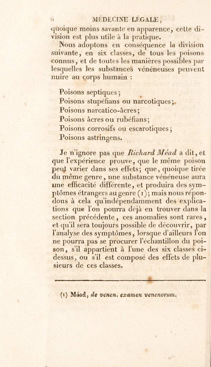 quoique moins savante en apparence, celte di- vision est plus utile à la pratique. Nous adoptons en conséquence la division suivante, en six classes, de tous les poisons connus, et de toutes les manières possibles par lesquelles les substances vénéneuses peuvent nuire au çorps humain : Poisons septiques ; Poisons stupéfians ou narcotiques; Poisons narcatico-âcres; Poisons âcres ou rubéfians; Poisons corrosifs ou escarotiques ; Poisons astringens. Je n’ignore pas que Richard Méad a dit, et que l’expérience prouve, que le meme poison peujt varier dans ses effets; que, quoique tirée du même genre, une substance vénéneuse aura une efficacité différente, et produira des sym- ptômes étrangers au genre (i); mais nous répon- dons à cela qu’indépendamment des explica- tions que l’on pourra déjà en trouver dans la section précédente , ces anomalies sont rares , et qu’il sera toujours possible de découvrir, par l’analyse des symptômes, lorsque d’ailleurs l’on ne pourra pas se procurer l’échantillon du poi- son, s’il appartient à l’une des six classes ci- dessus, ou s’il est composé des effets de plu- sieurs de ces classes. (i) Méad, de venen. examen 'venenorum.