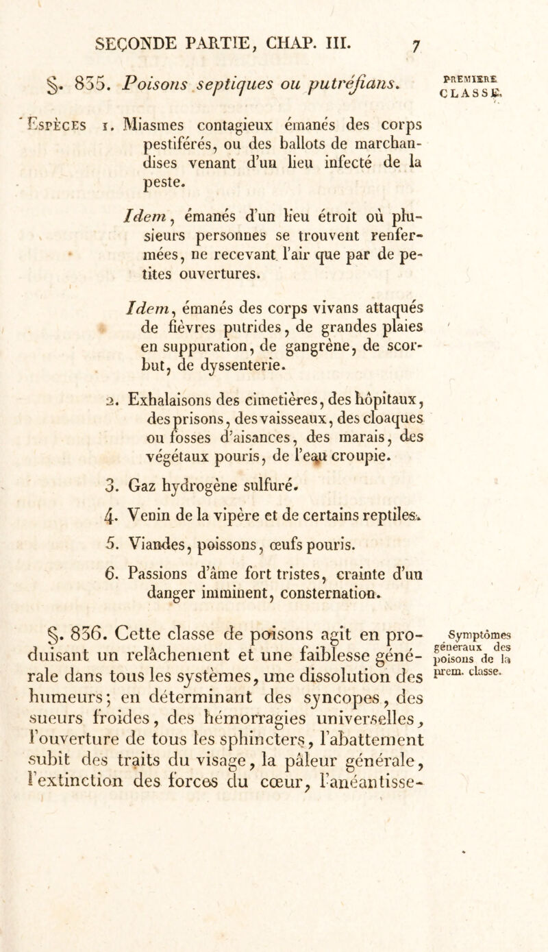 §. 855. Poisons septiques ou putréfions* Espèces î. Miasmes contagieux émanés des corps pestiférés, ou des ballots de marchan- dises venant d’un lieu infecté de la peste. Idem, émanés d’un lieu étroit où plu- sieurs personnes se trouvent renfer- mées, ne recevant l’air que par de pe- tites ouvertures. 1 • Idem, émanés des corps vivans attaqués de fièvres putrides, de grandes plaies en suppuration, de gangrène, de scor- but, de dyssenterie. 2. Exhalaisons des cimetières, des hôpitaux, des prisons, des vaisseaux, des cloaques ou fosses d’aisances, des marais, des végétaux pouris, de l’e^u croupie. 3. Gaz hydrogène sulfuré. 4. Venin de la vipère et de certains reptiles. 5. Viandes, poissons, œufs pouris. 6. Passions d’âme fort tristes, crainte d’un danger imminent, consternation. §. 856. Cette classe de poisons agit en pro- duisant un relâchement et une faiblesse géné- rale dans tous les systèmes, une dissolution des humeurs; en déterminant des syncopes, des sueurs froides, des hémorragies universelles, l’ouverture de tous les sphincters, l’abattement subit des traits du visage, la pâleur générale, l’extinction des forces du cœur, l’anéantisse- PREMIERE CLASSE, Symptômes généraux des poisons de la prem. classe.