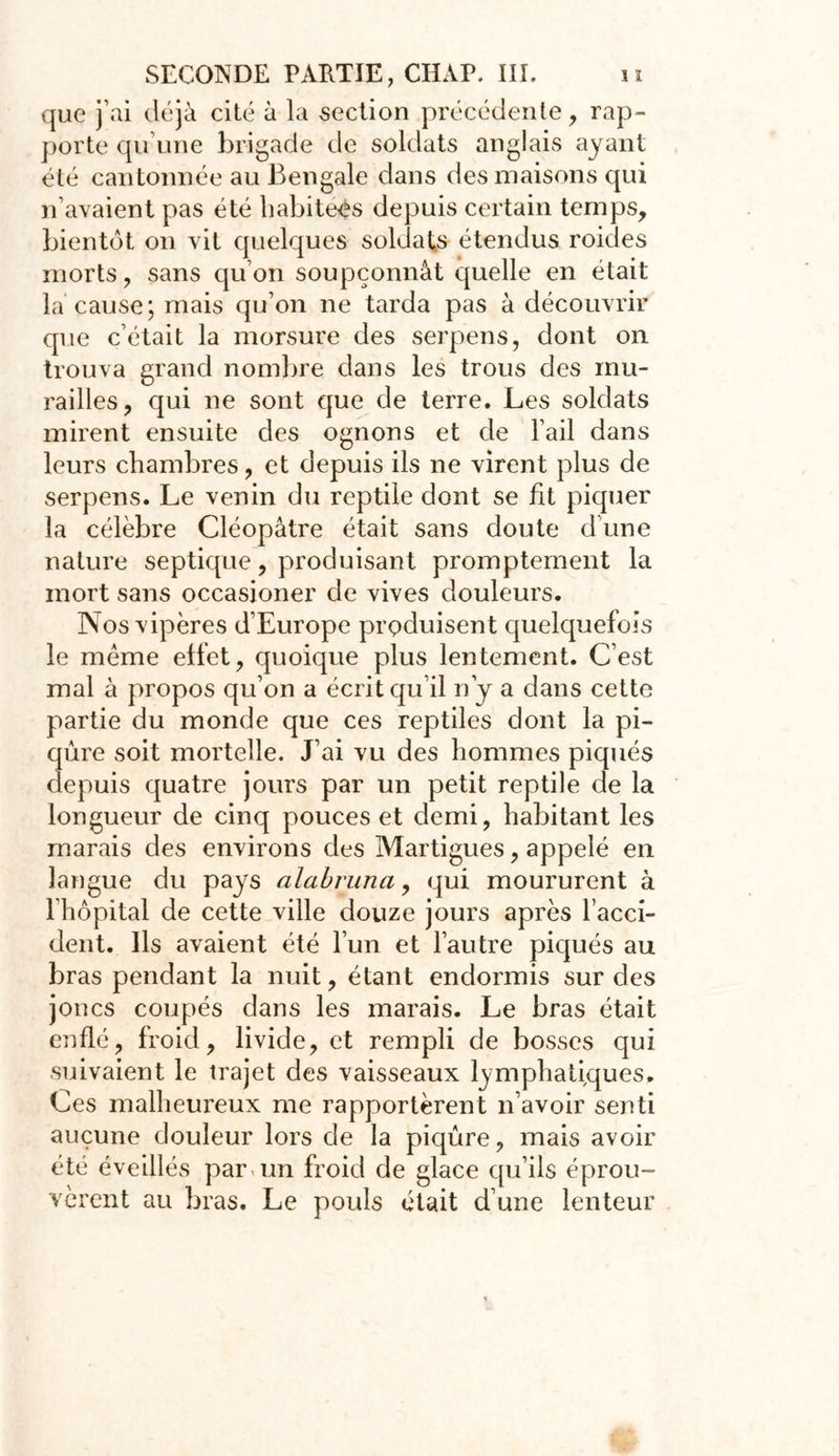 que j’ai déjà cité à la section précédente, rap- porte qu’une brigade de soldats anglais ayant été cantonnée au Bengale dans des maisons qui n’avaient pas été habitées depuis certain temps, bientôt on vit quelques soldats étendus roides morts, sans qu’on soupçonnât quelle en était la cause; mais qu’on ne tarda pas à découvrir que c’était la morsure des serpens, dont on trouva grand nombre dans les trous des mu- railles, qui ne sont que de terre. Les soldats mirent ensuite des ognons et de l’ail dans leurs chambres, et depuis ils ne virent plus de serpens. Le venin du reptile dont se fit piquer la célèbre Cléopâtre était sans doute d’une nature septique, produisant promptement la mort sans occasioner de vives douleurs. Nos vipères d’Europe produisent quelquefois le meme effet, quoique plus lentement. C’est mal à propos qu’on a écrit qu’il n’y a dans cette partie du monde que ces reptiles dont la pi- qûre soit mortelle. J’ai vu des hommes piqués depuis quatre jours par un petit reptile de la longueur de cinq pouces et demi, habitant les marais des environs des Martigues, appelé en langue du pays alabruna, qui moururent à 1 hôpital de cette ville douze jours après l’acci- dent. Ils avaient été l’un et l’autre piqués au bras pendant la nuit, étant endormis sur des joncs coupés dans les marais. Le bras était enflé, froid, livide, et rempli de bosses qui suivaient le trajet des vaisseaux lymphatiques. Ces malheureux me rapportèrent n’avoir senti aucune douleur lors de la piqûre, mais avoir été éveillés par un froid de glace qu’ils éprou- vèrent au bras. Le pouls était d’une lenteur