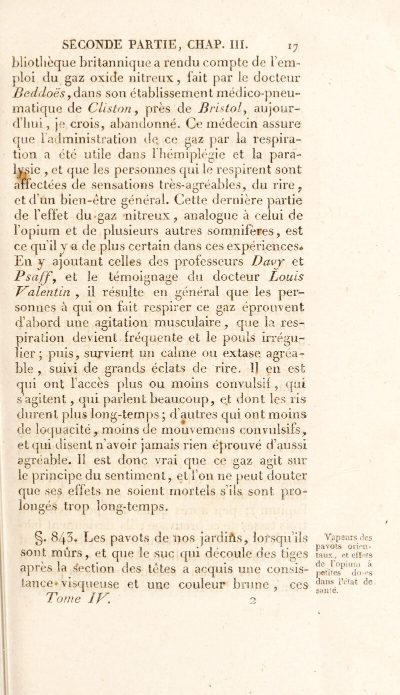 bliothèque britannique a rendu compte de l’em- ploi du gaz oxide nitreux, fait par le docteur Beddoësydans son établissement médico-pneu» matique de Cliston, près de Bristol, aujour- d’hui, je crois, abandonné. Ce médecin assure que l’administration de ce gaz par la respira- tion a été utile dans 1 hémiplégie et la para- lysie , et que les personnes qui le respirent sont affectées de sensations très-agréables, du rire, et d’un bien-être général. Cette dernière partie de l’effet du «gaz nitreux, analogue à celui de l’opium et de plusieurs autres somnifères, est ce qu'il y a de plus certain dans ces expériences* En y ajoutant celles des professeurs Davy et Psaff, et le témoignage du docteur Louis Valentin , il résulte en général que les per- sonnes à qui on fait respirer ce gaz éprouvent d’abord une agitation musculaire, que la res- piration devient fréquente et le pouls irrégu- lier; puis, survient un calme ou extase agréa- ble , suivi de grands éclats de rire. 11 en est qui ont l accès plus ou moins convulsif, qui s’agitent, qui parlent beaucoup, et dont les ris durent plus long-temps ; d’autres qui ont moins de loquacité, moins de mouvemens convulsifs, et qui disent n’avoir jamais rien éprouvé d’aussi agréable. Il est donc vrai que ce gaz agit sur le principe du sentiment, et l’on ne peut douter que ses effets ne soient mortels s’ils sont pro- longés trop long-temps. §. 843. Les pavots de nos jardiûs, lorsqu’ils sont mûrs, et que le suc qui découle des tiges après la section des tètes a acquis une consis- tance* visqueuse et une couleur brune, ces Tome IV. 2 Vapeurs des pavots orien- taux , et effets de ['opium à petites do <\s dans i’elat de santé.