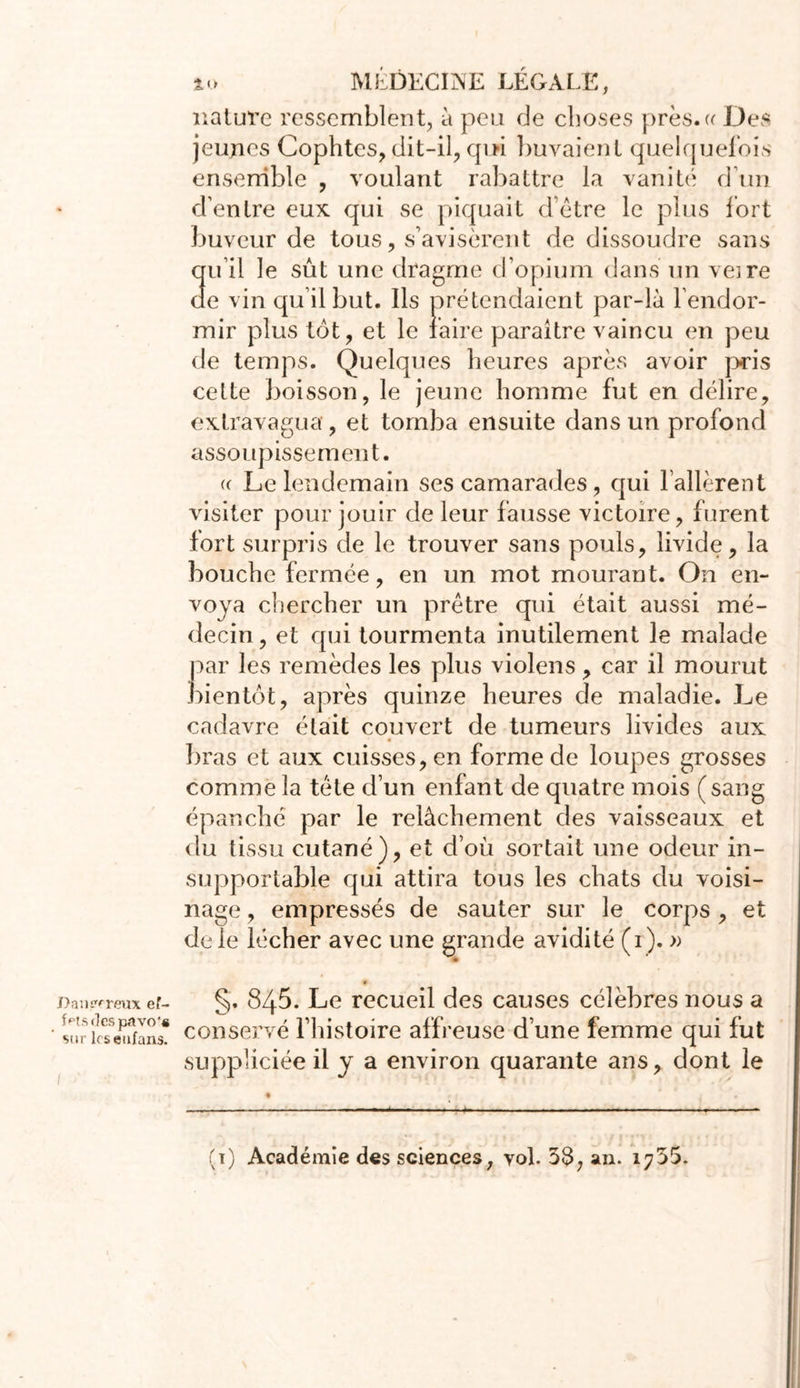 J) an séreux ef- fets des pavof« sur les eufans. 10 MEDECINE LEGALE, nature ressemblent, à peu de choses près.« Des jeunes Cophtes, dit-il, qui buvaient quelquefois ensemble , voulant rabattre la vanité d’un d’entre eux qui se piquait d'être le plus fort buveur de tous, s’avisèrent de dissoudre sans qu’il le sût une dragme d’opium dans un veire de vin qu’il but. Ils prétendaient par-là l’endor- mir plus tôt, et le faire paraître vaincu en peu de temps. Quelques heures après avoir p-ris cette boisson, le jeune homme fut en délire, extravagua, et tomba ensuite dans un profond assoupissement. <c Le lendemain ses camarades, qui l’allèrent visiter pour jouir de leur fausse victoire, furent fort surpris de le trouver sans pouls, livide, la bouche fermée, en un mot mourant. On en- voya chercher un prêtre qui était aussi mé- decin, et qui tourmenta inutilement le malade par les remèdes les plus violens, car il mourut bientôt, après quinze heures de maladie. Le cadavre était couvert de tumeurs livides aux bras et aux cuisses, en forme de loupes grosses comme la tête d’un enfant de quatre mois (sang épanché par le relâchement des vaisseaux et du tissu cutané), et d’où sortait une odeur in- supportable qui attira tous les chats du voisi- nage , empressés de sauter sur le corps , et de le lécher avec une grande avidité (r). » §. 845. Le recueil des causes célèbres nous a conservé l’histoire affreuse d’une femme qui fut suppliciée il y a environ quarante ans, dont le (ï) Académie des sciences, vol. 58, an. 1755.