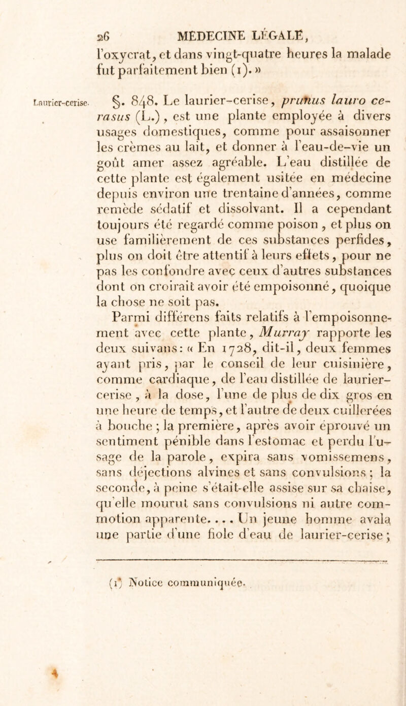 l’oxycrat, et dans vingt-quatre heures la malade fut parfaitement bien (i). » Laurier-cerise. §. 84$, Le laurier-cerise, prunus lauro ce- rasus (JL.) , est une plante employée à divers usages domestiques, comme pour assaisonner les crèmes au lait, et donner à l’eau-de-vie un goût amer assez agréable. L’eau distillée de cette plante est également usitee en médecine depuis environ une trentaine d’années, comme remède sédatif et dissolvant. Il a cependant toujours été regardé comme poison , et plus on use familièrement de ces substances perfides, plus on doit être attentif à leurs effets, pour ne pas les confondre avec ceux d’autres substances dont on croirait avoir été empoisonné, quoique la chose ne soit pas. Parmi différens faits relatifs à l'empoisonne- ment avec cette plante, Murray rapporte les deux suivans: « En 1728, dit-il, deux femmes ayant pris, par le conseil de leur cuisinière, comme cardiaque, de l’eau distillée de laurier- cerise , à la dose, l’une de plus de dix gros en une heure de temps, et l’autre de deux cuillerées à bouche ; la première, après avoir éprouvé un sentiment pénible dans l’estomac et perdu l'u- sage de la parole, expira sans vomissemens, sans déjections alvincs et sans convulsions ; la seconde, à peine s’était-elle assise sur sa chaise, qu elle mourut sans convulsions ni autre com- motion apparente. ... Un jeune homme avala une partie d’une fiole d’eau de laurier-cerise ; (i) Notice communiquée- 4