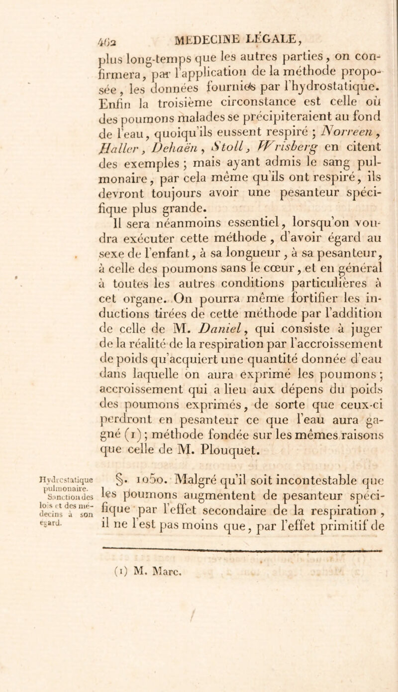 Hydrostatique pulmonaire. Snnctiondcs lois et des mé- decins à son e^ard. 4<;a MEDECINE LÉGALE, plus long-temps que les autres parties, on con- firmera, pai’ 1 application de la méthode propo- sée , les données fournie** par l’hydrostaticpje. Enfin la troisième circonstance est celle où des poumons malades se précipiteraient au fond de l’eau, quoiqu’ils eussent respiré ; Norreen, Baller, Dehaën , Stoll, Wrisbevg en citent des exemples ; mais ayant admis le sang pul- monaire, par cela meme qu’ils ont respiré, ils devront toujours avoir une pesanteur spéci- fique plus grande. 11 sera néanmoins essentiel, lorsqu’on vou- dra exécuter cette méthode , d’avoir égard au sexe de l’enfant, à sa longueur , à sa pesanteur, à celle des poumons sans le cœur, et en général à toutes les autres conditions particulières à cet organe. On pourra meme fortifier les in- ductions tirées de cette méthode par l’addition de celle de M. Daniel, qui consiste à juger de la réalité de la respiration par l’accroissement de poids qu’acquiert une quantité donnée d’eau dans laquelle on aura exprimé les poumons ; accroissement qui a lieu aux dépens du poids des poumons exprimés, de sorte que ceux-ci perdront en pesanteur ce que l’eau aura ga- gné (i) ; méthode fondée sur les mêmes raisons que celle de M. Plouquet. §• io5o. Malgré qu’il soit incontestable que les poumons augmentent de pesanteur spéci- fique par l’effet secondaire de la respiration , il ne lest pas moins que, par l’effet primitif de