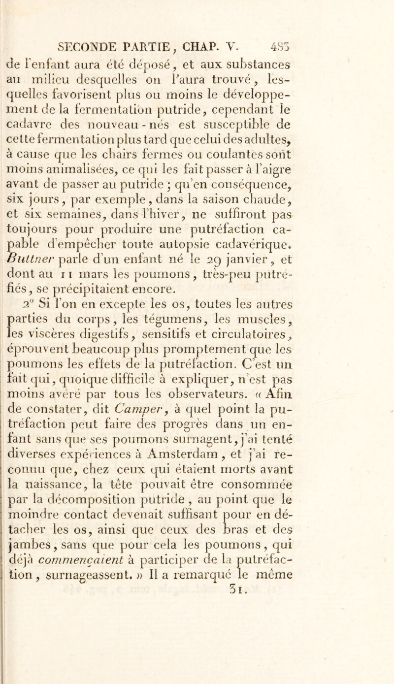 de l'enfant aura été déposé , et aux substances au milieu desquelles on l'aura trouvé, les- quelles favorisent plus ou moins le développe- ment de la fermentation putride, cependant le cadavre des nouveau-nés est susceptible de cette fermen talion plus tard que celui des adultes, à cause que les chairs fermes ou coulantes sont moins annualisées, ce qui les fait passer à l’aigre avant de passer au putride ; qu’en conséquence, six jours, par exemple, dans la saison chaude, et six semaines, dans l’hiver, ne suffiront pas toujours pour produire une putréfaction ca- pable d’empêcher toute autopsie cadavérique. Buttner parle d’un enfant né le 29 janvier, et dont au 11 mars les poumons, très-peu putré- fiés , se précipitaient encore. 2° Si l’on en excepte les os, toutes les autres parties du corps, les tégumens, les muscles, les viscères digestifs, sensitifs et circulatoires, éprouvent beaucoup plus promptement que les poumons les effets de la putréfaction. C’est un fait qui, quoique difficile à expliquer, n’est pas moins avéré par tous les observateurs. « Afin de constater, dit Camper, à quel point la pu- ; tréfaction peut faire des progrès dans un en- fant sans que ses poumons surnagent, j’ai tenté : diverses expériences à Amsterdam, et j’ai re- : connu que, chez ceux qui étaient morts avant la naissance, la tète pouvait être consommée ; par la décomposition putride , au point que le moindre contact devenait suffisant pour en dé- { tacher les os, ainsi que ceux des bras et des jambes, sans que pour cela les poumons, qui déjà commençaient à participer de la putréfac- tion , surnageassent. » Il a remarqué le même 3i.