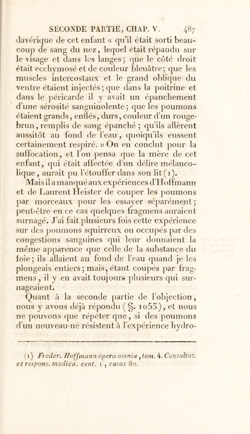 davérique de cet enfant « qu’il était sorti beau- coup de sang du nez, lequel était répandu sur ie visage et dans les langes; que le côté droit était ecchymosé et de couleur bleuâtre; que les muscles intercostaux et le grand oblique du ventre étaient injectés; que dans la poitrine et dans le péricarde il y avait un épanchement d’une sérosité sanguinolente; que les poumons étaient grands, enflés, durs, couleur d’un rouge* brun, remplis de sang épanché ; qu’ils allèrent aussitôt au fond de l’eau, quoiqu’ils eussent certainement respiré. » On en conclut pour la suffocation, et l’on pensa que la mère de cet enfant, qui était affectée d’un délire mélanco- lique, aurait pu l’étouffer dans son lit(i). Mais il a manqué aux expériences d’Hoffmann et de Laurent Heister de couper les poumons par morceaux pour les essayer séparément ; peut-être en ce cas quelques fragmens auraient surnagé. J’ai fait plusieurs fois cette expérience sur des poumons squirreux ou occupés par des congestions sanguines qui leur donnaient la même apparence que celle de la substance du foie ; ils allaient au fond de l’eau quand je les plongeais entiers ; mais, étant coupés par frag- mens , il y en avait toujours plusieurs qui sur- nageaient. Quant à la seconde partie de F objection, nous y avons déjà répondu ( §. io55), et nous ne pouvons que répéter que, si des poumons d’un nouveau-né résistent à l’expérience hydro- (1) Freder. Hoffmann opéra omnia , tom. 4. Consultât. et respons. medica. cent. 1 , casus 80.