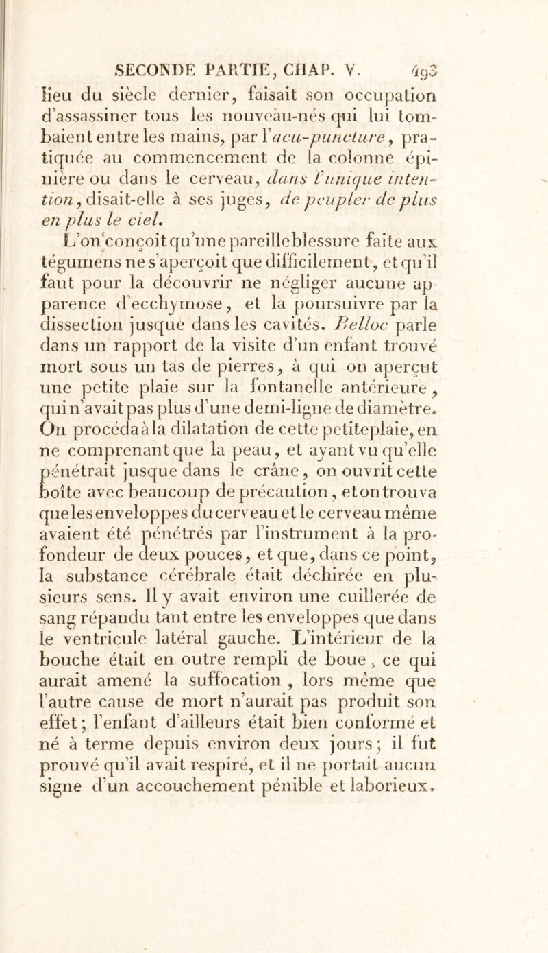 lieu du siècle dernier, faisait son occupation d’assassiner tous les nouveau-nés qui lui tom- baient entre les mains, par Facu-puncture, pra- tiquée au commencement de la colonne épi- nière ou dans le cerveau, dans Clinique inten- tion, disait-elle à ses juges, de peupler de plus en plus le ciel. L’on conçoit qu’une pareille blessure faite aux tégumens ne s’aperçoit que difficilement, et qu’il faut pour la découvrir ne négliger aucune ap- parence d’ecchymose, et la poursuivre par la dissection jusque dans les cavités. Belloc parle dans un rapport de la visite d’un enfant trouvé mort sous un tas de pierres, à qui on aperçut une petite plaie sur la fontanelle antérieure, quin’avaitpas plus d’une demi-ligne de diamètre» On procédaàla dilatation de cette petiteplaie, en ne comprenant que la peau, et ayant vu qu elle pénétrait jusque dans le crâne, on ouvrit cette boîte avec beaucoup de précaution, etontrouva que les enveloppes du cerveau et le cerveau même avaient été pénétrés par l’instrument â la pro- fondeur de deux pouces, et que, dans ce point9 la substance cérébrale était déchirée en plu- sieurs sens. Il y avait environ une cuillerée de sang répandu tant entre les enveloppes que dans le ventricule latéral gauche. L’intérieur de la bouche était en outre rempli de boue, ce qui aurait amené la suffocation , lors même que l’autre cause de mort n’aurait pas produit son effet; l’enfant d’ailleurs était bien conformé et né à terme depuis environ deux jours; il fut prouvé qu’il avait respiré, et il ne portait aucun signe d’un accouchement pénible et laborieux.